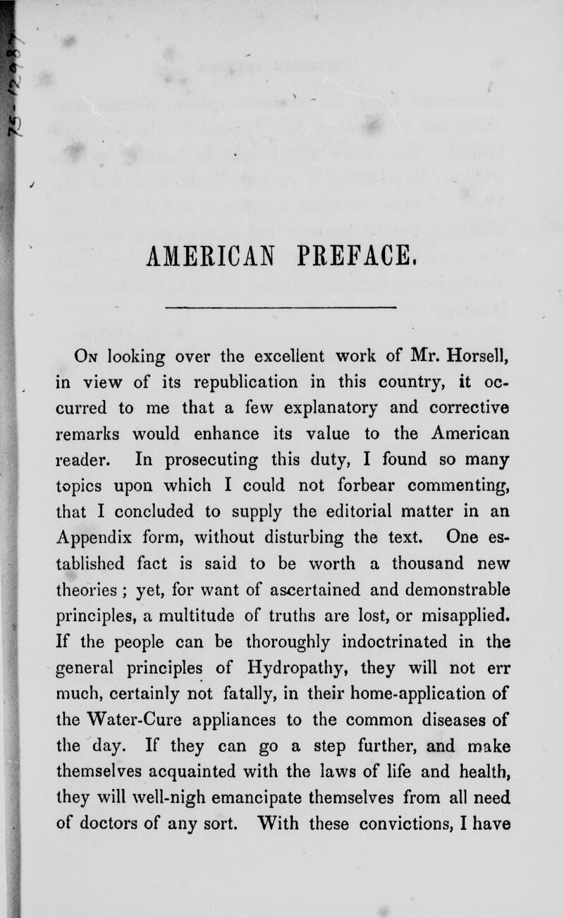 AMERICAN PREFACE, On looking over the excellent work of Mr. Horsell, in view of its republication in this country, it oc- curred to me that a few explanatory and corrective remarks would enhance its value to the American reader. In prosecuting this duty, I found so many topics upon which I could not forbear commenting, that I concluded to supply the editorial matter in an Appendix form, without disturbing the text. One es- tablished fact is said to be worth a thousand new theories ; yet, for want of ascertained and demonstrable principles, a multitude of truths are lost, or misapplied. If the people can be thoroughly indoctrinated in the general principles of Hydropathy, they will not err much, certainly not fatally, in their home-application of the Water-Cure appliances to the common diseases of the day. If they can go a step further, and make themselves acquainted with the laws of life and health, they will well-nigh emancipate themselves from all need of doctors of any sort. With these convictions, I have