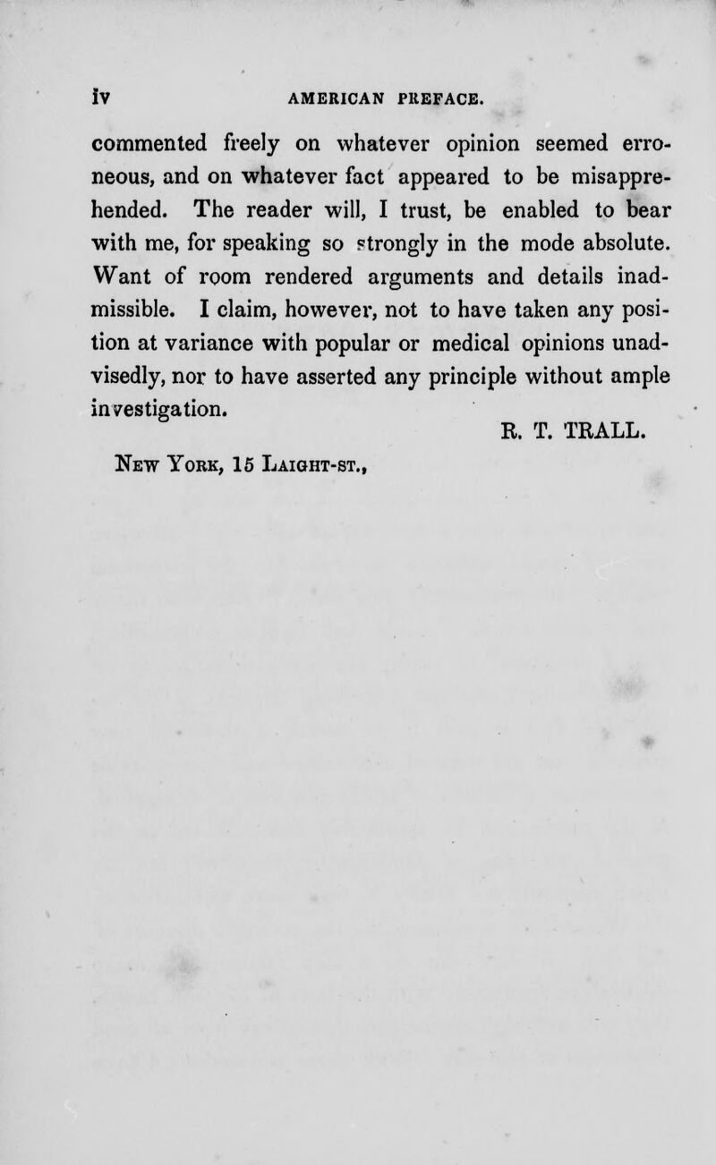 commented freely on whatever opinion seemed erro- neous, and on whatever fact appeared to be misappre- hended. The reader will, I trust, be enabled to bear with me, for speaking so ?trongly in the mode absolute. Want of room rendered arguments and details inad- missible. I claim, however, not to have taken any posi- tion at variance with popular or medical opinions unad- visedly, nor to have asserted any principle without ample investigation. R. T. TRALL. New York, 15 Laight-st.,
