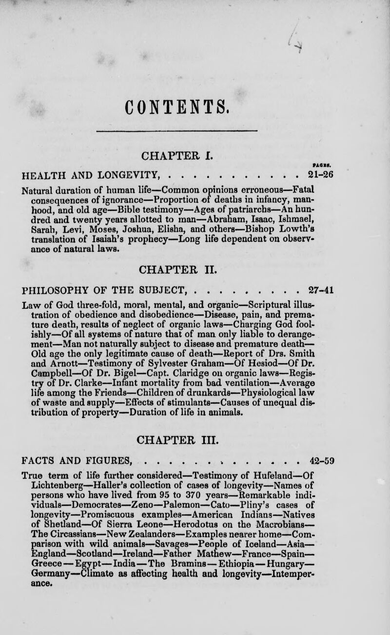- CONTENTS. CHAPTER I. HUM. HEALTH AND LONGEVITY 21-26 Natural duration of human life—Common opinions erroneous—Fatal consequences of ignorance—Proportion of deaths in infancy, man- hood, and old age—Bible testimony—Ages of patriarchs—An hun- dred and twenty years allotted to man—Abraham, Isaac, Ishmael, Sarah, Levi, Moses, Joshua, Elisha, and others—Bishop Lowth's translation of Isaiah's prophecy—Long life dependent on observ- ance of natural laws. CHAPTER II. PHILOSOPHY OF THE SUBJECT, ......... 27-41 Law of God three-fold, moral, mental, and organic—Scriptural illus- tration of obedience and disobedience—Disease, pain, and prema- ture death, results of neglect of organic laws—Charging God fool- ishly—Of all systems of nature that of man only liable to derange- ment—Man not naturally subject to disease and premature death— Old age the only legitimate cause of death—Report of Drs. Smith and Arnott—Testimony of Sylvester Graham—Of Hesiod—Of Dr. Campbell—Of Dr. Bigel—Capt. Claridge on organic laws—Regis- try of Dr. Clarke—Infant mortality from bad ventilation—Average life among the Friends—Children of drunkards—Physiological law of waste and supply—Effects of stimulants—Causes of unequal dis- tribution of property—Duration of life in animals. CHAPTER III. FACTS AND FIGURES, 42-59 True term of life further considered—Testimony of Hufeland—Of Lichtenberg—Haller's collection of cases of longevity—Names of persons who have lived from 95 to 370 years—Remarkable indi- viduals—Democrates—Zeno—Palemon—Cato—Pliny's cases of longevity—Promiscuous examples—American Indians—Natives of Shetland—Of Sierra Leone—Herodotus on the Macrobians— The Circassians—New Zealanders—Examples nearer home—Com- parison with wild animals—Savages—People of Iceland—Asia— England—Scotland—Ireland—Father Mathew—France—Spain— Greece — Egypt—India—The Bramins—Ethiopia—Hungary— Germany—Climate as affecting health and longevity—Intemper-