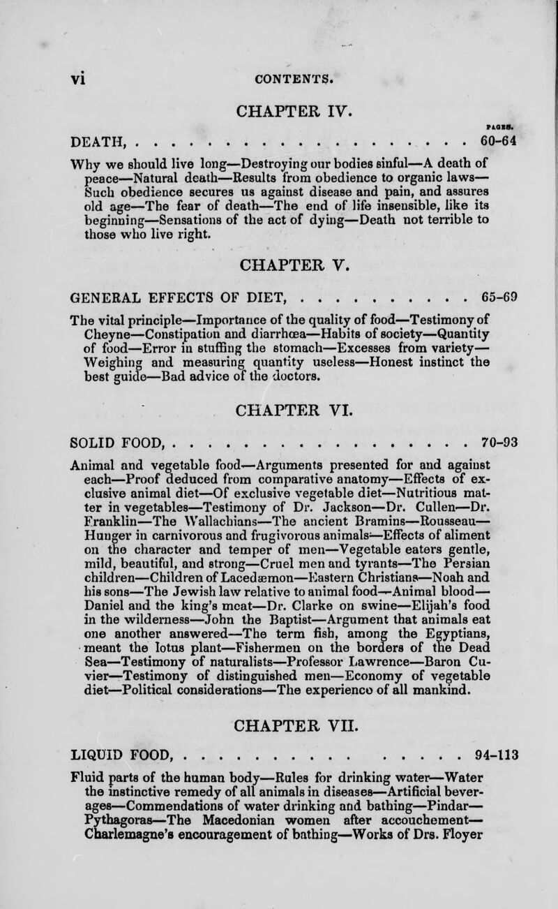 CHAPTER IV. riois. DEATH, 60-64 Why we should live long—Destroying our bodies sinful—A death of peace—Natural death—Results from obedience to organic laws— Such obedience secures us against disease and pain, and assures old age—The fear of death—The end of life insensible, like its beginning—Sensations of the act of dying—Death not terrible to those who live right. CHAPTER V. GENERAL EFFECTS OF DIET 65-69 The vital principle—Importance of the quality of food—Testimony of Cheyne—Constipation and diarrhoea—Habits of society—Quantity of food—Error in stuffing the stomach—Excesses from variety— Weighing and measuring quantity useless—Honest instinct the best guide—Bad advice of the doctors. CHAPTER VI. SOLID FOOD, 70-93 Animal and vegetable food-—Arguments presented for and against each—Proof deduced from comparative anatomy—Effects of ex- clusive animal diet—Of exclusive vegetable diet—Nutritious mat- ter in vegetables—Testimony of Dr. Jackson—Dr. Cullen—Dr. Franklin—The Wallachians—The ancient Bramins—Rousseau— Hunger in carnivorous and frugivorous animals1—Effects of aliment on the character and temper of men—Vegetable eaters gentle, mild, beautiful, and strong—Cruel men and tyrants—The Persian children—Children of Lacedaemon—Eastern Christians—Noah and his sons—The Jewish law relative to animal food—Animal blood— Daniel and the king's meat—Dr. Clarke on swine—Elijah's food in the wilderness—John the Baptist—Argument that animals eat one another answered—The term fish, among the Egyptians, meant the lotus plant—Fishermen on the borders of the Dead Sea—Testimony of naturalists—Professor Lawrence—Baron Cu- vier—Testimony of distinguished men—Economy of vegetable diet—Political considerations—The experience of all mankind. CHAPTER VII. LIQUID FOOD 94-113 Fluid parts of the human body—Rules for drinking water—Water the instinctive remedy of all animals in diseases—Artificial bever- ages—Commendations of water drinking and bathing—Pindar— Pythagoras—The Macedonian women after accouchement— Charlemagne's encouragement of bathing—Works of Drs. Floyer