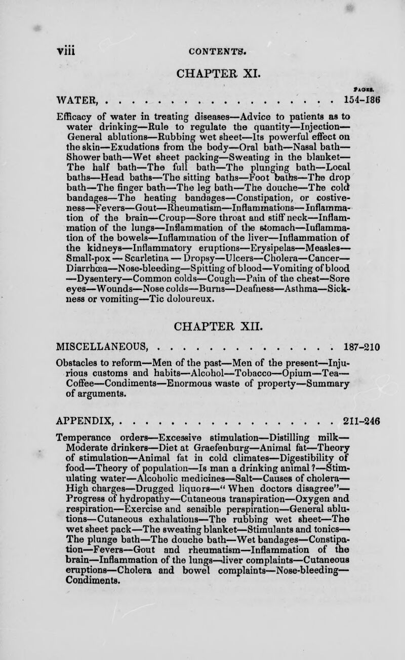 CHAPTER XL WATER, 154-186 Efficacy of water in treating diseases—Advice to patients as to water drinking—Rule to regulate the quantity—Injection— General ablutions—Rubbing wet 6heet—Its powerful effect on the skin—Exudations from the body—Oral bath—Nasal bath— Shower bath—Wet sheet packing—Sweating in the blanket— The half bath—The full bath—The plunging bath—Local baths—Head baths—The sitting baths—Foot baths—The drop bath—The finger bath—The leg bath—The douche—The cold bandages—The heating bandages—Constipation, or costive- ness—Fevers—Gout—Rheumatism—Inflammations—Inflamma- tion of the brain—Croup—Sore throat and stiff neck—Inflam- mation of the lungs—Inflammation of the stomach—Inflamma- tion of the bowels—Inflammation of the liver—Inflammation of the kidneys—Inflammatory eruptions—Erysipelas—Measles— Small-pox — Scarletina — Dropsy—Ulcers—Cholera—Cancer— Diarrhoea—Nose-bleeding—Spitting of blood—Vomiting of blood —Dysentery—Common colds—Cough—Pain of the chest—Sore eyes—Wounds—Nose colds—Burns—Deafness—Asthma—Sick- ness or vomiting—Tic doloureux. CHAPTER XII. MISCELLANEOUS, 187-210 Obstacles to reform—Men of the past—Men of the present—Inju- rious customs and habits—Alcohol—Tobacco—Opium—Tea— Coffee—Condiments—Enormous waste of property—Summary of arguments. APPENDIX, 211-246 Temperance orders—Excessive stimulation—Distilling milk— Moderate drinkers—Diet at Graefenburg—Animal fat—Theory of stimulation—Animal fat in cold climates—Digestibility of food—Theory of population—Is man a drinking animal ?—Stim- ulating water—Alcoholic medicines—Salt—Causes of cholera— High charges—Drugged liquors— When doctors disagree— Progress of hydropathy—Cutaneous transpiration—Oxygen and respiration—Exercise and sensible perspiration—General ablu- tions—Cutaneous exhalations—The rubbing wet sheet—The wet sheet pack—The sweating blanket—Stimulants and tonics—> The plunge bath—The douche bath—Wet bandages—Constipa- tion—Fevers—Gout and rheumatism—Inflammation of the brain—Inflammation of the lungs-Oliver complaints—Cutaneous eruptions—Cholera and bowel complaints—Nose-bleeding— Condiments.