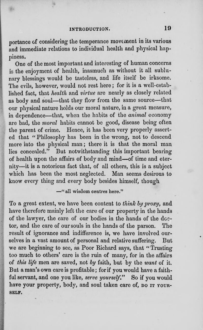 portance of considering the temperance movement in its various and immediate relations to individual health and physical hap- piness. One of the most important and interesting of human concerns is the enjoyment of health, inasmuch as without it all sublu- nary blessings would be tasteless, and life itself be irksome. The evils, however, would not rest here; for it is a well-estab- lished fact, that health and virtue are nearly as closely related as body and soul—that they flow from the same source—that our physical nature holds our moral nature, in a great measure, in dependence—that, when the habits of the animal economy are bad, the moral habits cannot be good, disease being often the parent of crime. Hence, it has been very properly assert- ed that  Philosophy has been in the wrong, not to descend more into the physical man; there it is that the moral man lies concealed. But notwithstanding this important bearing of health upon the affairs of body and mind—of time and eter- nity—it is a notorious fact that, of all others, this is a subject which has been the most neglected. Man seems desirous to know every thing and every body besides himself, though — all wisdom centres here. To a great extent, we have been content to think hy proxy, and have therefore mainly left the care of our property in the hands of the lawyer, the care of our bodies in the hands of the dec- tor, and the care of our souls in the hands of the parson. The result of ignorance and indifference is, we have involved our- selves in a vast amount of personal and relative suffering. But we are beginning to see, as Poor Richard says, that  Trusting too much to others' care is the ruin of many, for in the affairs of this life men are saved, not by faith, but by the want of it. But a man's own care is profitable; for if you would have a faith- ful servant, and one you like, serve yourself'. So if you would have your property, body, and soul taken care of, do it vour- self.