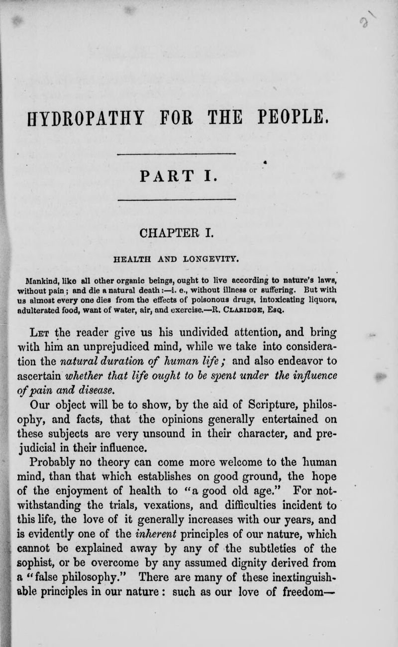 \ 0 HYDROPATHY FOR THE PEOPLE. PART I. CHAPTER I. HEALTH AND LONGEVITY. Mankind, like all other organic beings, ought to live according to nature's laws, without pain ; and die a natural death:—i. e., without illness or suffering. But with us almost every one dies from the effects of poisonous drugs, intoxicating liquors, adulterated food, want of water, air, and exercise.—It. Clabidqe, Esq.. Let the reader give us his undivided attention, and bring with him an unprejudiced mind, while we take into considera- tion the natural duration of human life ; and also endeavor to ascertain whether that life ought to be spent under the influence of pain and disease. Our object will be to show, by the aid of Scripture, philos- ophy, and facts, that the opinions generally entertained on these subjects are very unsound in their character, and pre- judicial in their influence. Probably no theory can come more welcome to the human mind, than that which establishes on good ground, the hope of the enjoyment of health to a good old age. For not- withstanding the trials, vexations, and difficulties incident to this life, the love of it generally increases with our years, and is evidently one of the inherent principles of our nature, which cannot be explained away by any of the subtleties of the sophist, or be overcome by any assumed dignity derived from a false philosophy. There are many of these inextinguish- able principles in our nature : such as our love of freedom—