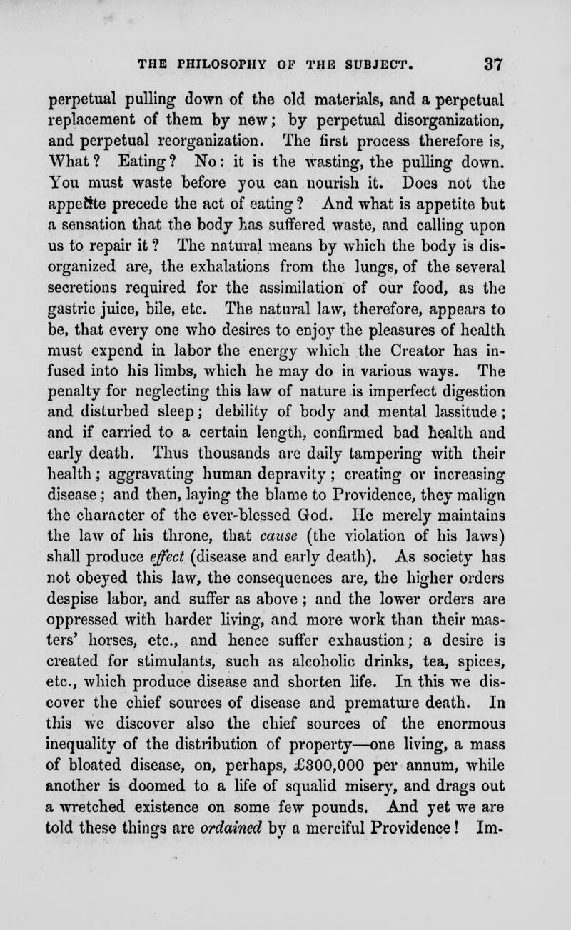 perpetual pulling down of the old materials, and a perpetual replacement of them by new; by perpetual disorganization, and perpetual reorganization. The first process therefore is, What ? Eating ? No: it is the wasting, the pulling down. You must waste before you can nourish it. Does not the appeftte precede the act of eating? And what is appetite but a sensation that the body has suffered waste, and calling upon us to repair it ? The natural means by which the body is dis- organized are, the exhalations from the lungs, of the several secretions required for the assimilation of our food, as the gastric juice, bile, etc. The natural law, therefore, appears to be, that every one who desires to enjoy the pleasures of health must expend in labor the energy which the Creator has in- fused into his limbs, which he may do in various ways. The penalty for neglecting this law of nature is imperfect digestion and disturbed sleep; debility of body and mental lassitude ; and if carried to a certain length, confirmed bad health and early death. Thus thousands are daily tampering with their health ; aggravating human depravity; creating or increasing disease; and then, laying the blame to Providence, they malign the character of the ever-blessed God. He merely maintains the law of his throne, that cause (the violation of his laws) shall produce effect (disease and early death). As society has not obeyed this law, the consequences are, the higher orders despise labor, and suffer as above; and the lower orders are oppressed with harder living, and more work than their mas- ters' horses, etc., and hence suffer exhaustion; a desire is created for stimulants, such as alcoholic drinks, tea, spices, etc., which produce disease and shorten life. In this we dis- cover the chief sources of disease and premature death. In this we discover also the chief sources of the enormous inequality of the distribution of property—one living, a mass of bloated disease, on, perhaps, £300,000 per annum, while another is doomed to a life of squalid misery, and drags out a wretched existence on some few pounds. And yet we are told these things are ordained by a merciful Providence! Im-