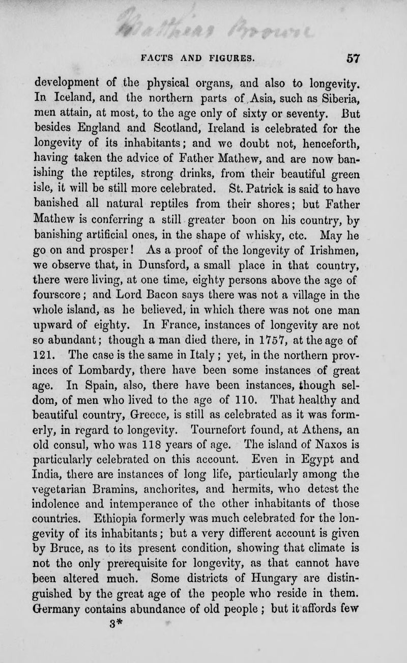 development of the physical organs, and also to longevity. In Iceland, and the northern parts of Asia, such as Siberia, men attain, at most, to the age only of sixty or seventy. But besides England and Scotland, Ireland is celebrated for the longevity of its inhabitants; and we doubt not, henceforth, having taken the advice of Father Mathew, and are now ban- ishing the reptiles, strong drinks, from their beautiful green isle, it will be still more celebrated. St. Patrick is said to have banished all natural reptiles from their shores; but Father Mathew is conferring a still greater boon on his country, by banishing artificial ones, in the shape of whisky, etc. May he go on and prosper! As a proof of the longevity of Irishmen, we observe that, in Dunsford, a small place in that country, there were living, at one time, eighty persons above the age of fourscore; and Lord Bacon says there was not a village in the whole island, as he believed, in which there was not one man upward of eighty. In France, instances of longevity are not so abundant; though a man died there, in 1757, at the age of 121. The case is the same in Italy ; yet, in the northern prov- inces of Lombardy, there have been some instances of great age. In Spain, also, there have been instances, though sel- dom, of men who lived to the age of 110. That healthy and beautiful country, Greece, is still as celebrated as it was form- erly, in regard to longevity. Tournefort found, at Athens, an old consul, who was 118 years of age. The island of Naxos is particularly celebrated on this account. Even in Egypt and India, there are instances of long life, particularly among the vegetarian Bramins, anchorites, and hermits, who detest the indolence and intemperance of the other inhabitants of those countries. Ethiopia formerly was much celebrated for the lon- gevity of its inhabitants; but a very different account is given by Bruce, as to its present condition, showing that climate is not the only prerequisite for longevity, as that cannot have been altered much. Some districts of Hungary are distin- guished by the great age of the people who reside in them. Germany contains abundance of old people ; but it affords few 3*