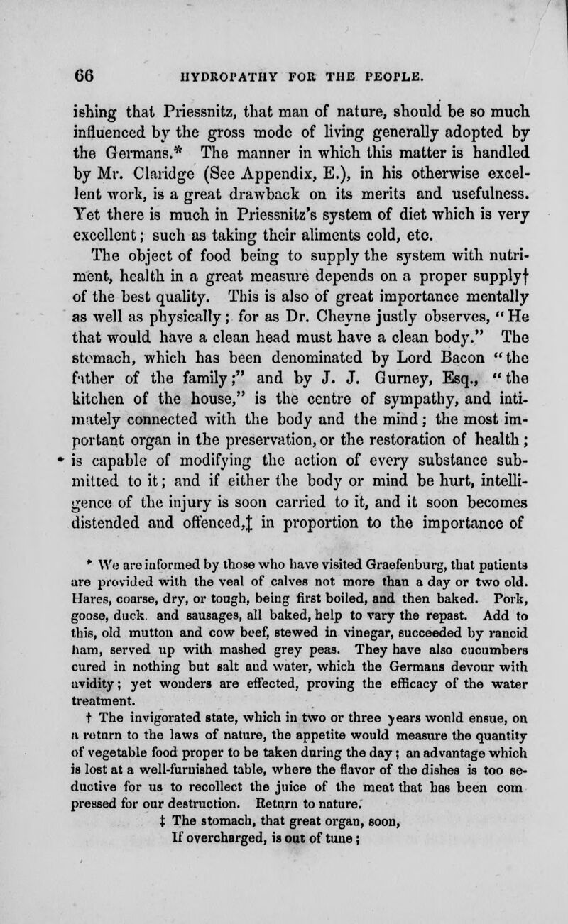 ishing thai Priessnitz, that man of nature, should be so much influenced by the gross mode of living generally adopted by the Germans.* The manner in which this matter is handled by Mr. Claridge (See Appendix, E.), in his otherwise excel- lent work, is a great drawback on its merits and usefulness. Yet there is much in Priessnilz's system of diet which is very excellent; such as taking their aliments cold, etc. The object of food being to supply the system with nutri- ment, health in a great measure depends on a proper supplyf of the best quality. This is also of great importance mentally as well as physically; for as Dr. Cheyne justly observes, He that would have a clean head must have a clean body. The stomach, which has been denominated by Lord Bacon the father of the family; and by J. J. Gurney, Esq., the kitchen of the house, is the centre of sympathy, and inti- mately connected with the body and the mind; the most im- portant organ in the preservation, or the restoration of health; is capable of modifying the action of ever)'- substance sub- mitted to it; and if either the body or mind be hurt, intelli- gence of the injury is soon carried to it, and it soon becomes distended and oftenced,J in proportion to the importance of * We are informed by those who have visited Graefenburg, that patients are provided with the veal of calves not more than a day or two old. Hares, coarse, dry, or tough, being first boiled, and then baked. Pork, goose, duck, and sausages, all baked, help to vary the repast. Add to this, old mutton and cow beef, stewed in vinegar, succeeded by rancid ham, served up with mashed grey peas. They have also cucumbers cured in nothing but salt and water, which the Germans devour with avidity; yet wonders are effected, proving the efficacy of the water treatment. t The invigorated state, which in two or three \ears would ensue, on n return to the laws of nature, the appetite would measure the quantity of vegetable food proper to be taken during the day; an advantage which is lost at a well-furnished table, where the flavor of the dishes is too se- ductive for us to recollect the juice of the meat that has been com pressed for our destruction. Return to nature. t The stomach, that great organ, Boon, If overcharged, is out of tune;