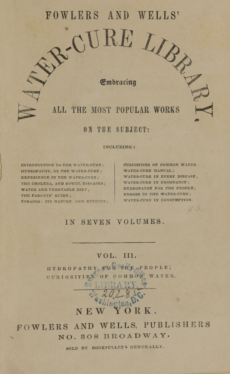 FOWLERS AND WELLS' ALL THE MOST POPULAR WORKS h<^ (Embracing ON THE SUBJECT: INCLUDING : INTRODUCTION TO THE WATER-CURE ; HYDROPATHY, OR THE WATER-CURE ; EXPERIENCE IN THE WATER-CURE | THE CHOLERA, AND BOWEL DISICA8ES ; WATER AND VEGETABLE DIET , THE PARENTS' GUIDE ; TOBACCO: ITS NATURE AND EFFECTS; CURIOSITIES OF COMMON WATER WATER-CURE MANUAL ; WATER-CURE IN EVERY DISEASE, WATER-CURE IN PREGNANCY ; HYDROPATHY FOR THE PEOPLE; ERRORS IN THE WATER-CURE ; WATER-CURR IN CONSUMPTION. IN SEVEN VOLUMES VOL. III. HYDROPATHY. V U It T If K ^.P E O P L E ; C tril I 0 S IT I R.-S OF CO M M Cr<K W A T E R. 3 W tOR] FOWLERS AND WELLS, PUBLli NO. 308 BROADWAY SOLD BY BOOKSET/LEr « GENERALLY