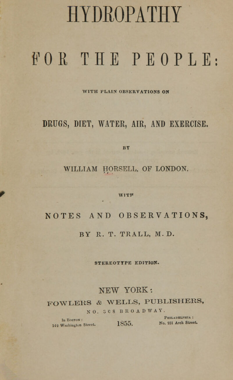 HYDROPATHY FOR THE PEOPLE: WITH PLAIN OBSKRVATIONS ON DRUGS, DIET, WATER, AIR, AND EXERCISE. BY WILLIAM HORSELL, OF LONDON. WITH NOTES AND OBSERVATIONS, BY R. T. TRALL, M. D. STEREOTYPE EDITION. NEW YORK: FOWLERS & WELLS, PUBLISHERS, NO. 5C8 BROADWAY. Philadelphia : ,42 W«htogton Street. 1855. No. 231 Arch Street.