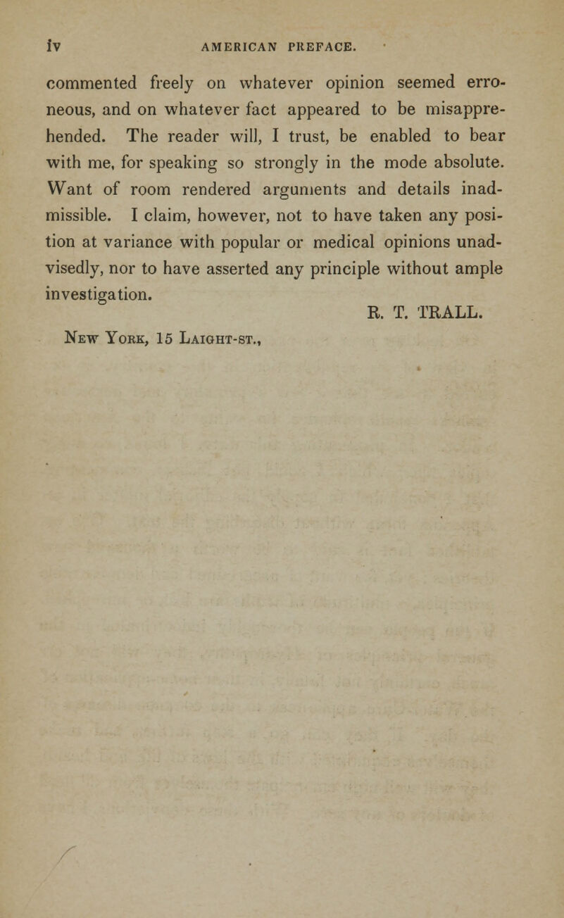 commented freely on whatever opinion seemed erro- neous, and on whatever fact appeared to be misappre- hended. The reader will, I trust, be enabled to bear with me, for speaking so strongly in the mode absolute. Want of room rendered arguments and details inad- missible. I claim, however, not to have taken any posi- tion at variance with popular or medical opinions unad- visedly, nor to have asserted any principle without ample investigation. R. T. TRALL. New York, 15 Laight-st.,