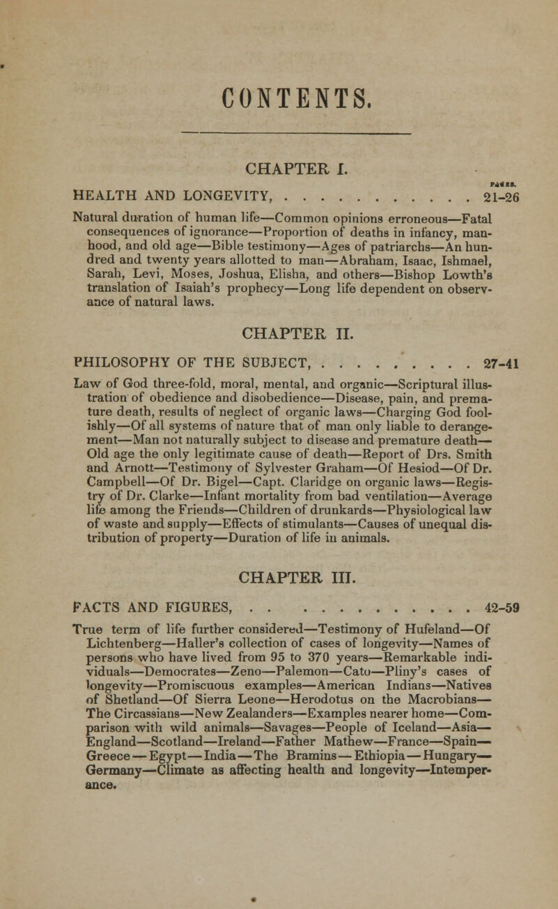 CONTENTS. CHAPTER I. ■*•■■. HEALTH AND LONGEVITY, 21-26 Natural duration of human life—Common opinions erroneous—Fatal consequences of ignorance—Proportion of deaths in infancy, man- hood, and old age—Bible testimony—Ages of patriarchs—An hun- dred and twenty years allotted to man—Abraham, Isaac, Ishmael, Sarah, Levi, Moses, Joshua, Elisha, and others—Bishop Lowth's translation of Isaiah's prophecy—Long life dependent on observ- ance of natural laws. CHAPTER II. PHILOSOPHY OF THE SUBJECT 27-41 Law of God three-fold, moral, mental, and organic—Scriptural illus- tration of obedience and disobedience—Disease, pain, and prema- ture death, results of neglect of organic laws—Charging God fool- ishly—Of all systems of nature that of man only liable to derange- ment—Man not naturally subject to disease and premature death— Old age the only legitimate cause of death—Report of Drs. Smith and Arnott—Testimony of Sylvester Graham—Of Hesiod—Of Dr. Campbell—Of Dr. Bigel—Capt. Claridge on organic laws—Regis- try of Dr. Clarke—Infant mortality from bad ventilation—Average life among the Friends—Children of drunkards—Physiological law of waste and supply—Effects of stimulants—Causes of unequal dis- tribution of property—Duration of life in animals. CHAPTER III. FACTS AND FIGURES, 42-59 True term of life further considered—Testimony of Hufeland—Of Lichtenberg—Haller's collection of cases of longevity—Names of persons who have lived from 95 to 370 years—Remarkable indi- viduals—Democrates—Zeno—Palemon—Cato—Pliny's cases of longevity—Promiscuous examples—American Indians—Natives of Shetland—Of Sierra Leone—Herodotus on the Macrobians— The Circassians—New Zealanders—Examples nearer home—Com- parison with wild animals—Savages—People of Iceland—Asia— England—Scotland—Ireland—Father Mathew—France—Spain- Greece — Egypt—India—The Bramins — Ethiopia—Hungary- Germany—Climate as affecting health and longevity—Intemper-