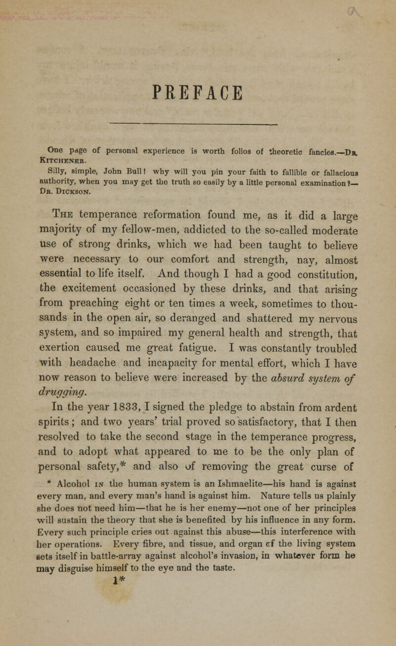 PREFACE One page of personal experience is worth folios of theoretic fancies.—Dr. Kitchener. Silly, simple, John Bull! why will you pin your faith to fallible or fallacious authority, when you may get the truth so easily by a little personal examination ?— Dr. Dickson. The temperance reformation found me, as it did a large majority of my fellow-men, addicted to the so-called moderate use of strong drinks, which we had been taught to believe were necessary to our comfort and strength, nay, almost essential to life itself. And though I had a good constitution, the excitement occasioned by these drinks, and that arising from preaching eight or ten times a week, sometimes to thou- sands in the open air, so deranged and shattered my nervous system, and so impaired my general health and strength, that exertion caused me great fatigue. I was constantly troubled with headache and incapacity for mental effort, which I have now reason to believe were increased by the absurd system of drugging. In the year 1833,1 signed the pledge to abstain from ardent spirits; and two years' trial proved so satisfactory, that I then resolved to take the second stage in the temperance progress, and to adopt what appeared to me to be the only plan of personal safety,* and also of removing the great curse of * Alcohol in the human system is an Ishmaelite—his hand is against every man, and every man's hand is against him. Nature tells us plainly she does not need him—that he is her enemy—not one of her principles will sustain the theory that she is benefited by his influence in any form. Every such principle cries out against this abuse—this interference with her operations. Every fibre, and tissue, and organ ef the living system sets itself in battle-array against alcohol's invasion, in whatever form he may disguise himself to the eye and the taste. 1*