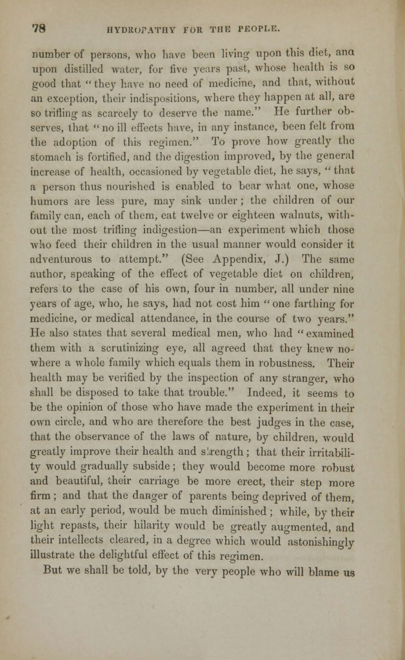 number of persons, who have been living upon this diet, ana upon distilled water, for five years past, whose health is so good that they have no need of medicine, and that, without an exception, their indispositions, where they happen at all, are so trifling- as scarcely to deserve the name. He further ob- serves, that no ill effects have, in any instance, been felt from the adoption of this regimen. To prove how greatly the stomach is fortified, and the digestion improved, by the general increase of health, occasioned by vegetable diet, he says, '•' that a person thus nourished is enabled to bear what one, whose humors are less pure, may sink under; the children of our family can, each of them, eat twelve or eighteen walnuts, with- out the most trifling indigestion—an experiment which those who feed their children in the usual manner would consider it adventurous to attempt. (See Appendix, J.) The same author, speaking of the effect of vegetable diet on children, refers to the case of his own, four in number, all under nine years of age, who, he says, had not cost him one farthing for medicine, or medical attendance, in the course of two years. He also states that several medical men, who had examined them with a scrutinizing eye, all agreed that they knew no- where a whole family which equals them in robustness. Their health may be verified by the inspection of any stranger, who shall be disposed to take that trouble. Indeed, it seems to be the opinion of those who have made the experiment in their own circle, and who are therefore the best judges in the case, that the observance of the laws of nature, by children, would greatly improve their health and strength ; that their irritabili- ty would gradually subside; they would become more robust and beautiful, their carriage be more erect, their step more firm ; and that the danger of parents being deprived of them, at an early period, would be much diminished; while, by their light repasts, their hilarity would be greatly augmented, and their intellects cleared, in a degree which would astonishingly illustrate the delightful effect of this regimen. But we shall be told, by the very people who will blame us