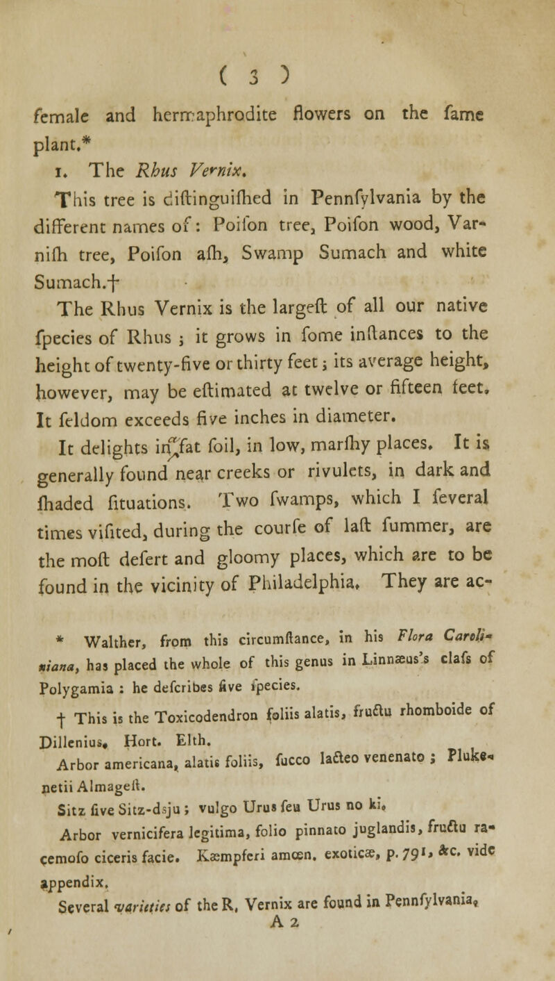female and hermaphrodite flowers on the fame plant.* i. The Rhus Vernix. This tree is diftinguifhed in Pennfylvania by the different names of: Poilbn tree, Poifon wood, Var- nifh tree, Poifon am, Swamp Sumach and white Sumach.-j- The Rhus Vernix is the largeft of all our native fpecies of Rhus j it grows in fome in (lances to the height of twenty-five or thirty feet j its average height, however, may be eftimated at twelve or fifteen feet. It fcldom exceeds five inches in diameter. It delights iipac foil, in low, marfhy places. It is generally found near creeks or rivulets, in dark and fhaded fituations. Two fwamps, which I feveral times vifited, during the courfe of laft fummer, are the mod defert and gloomy places, which are to be found in the vicinity of Philadelphia. They are ac- * Walthcr, from this circumftance, in his Flora Cartll- niana, has placed the whole of this genus in Linnaais's clafs of Polygamia : he defcribes five ipecies. t This is the Toxicodendron foliis alatis, fruftu rhomboide of Dillenius, Hort. Elth. Arbor americana, alatis foliis, fucco lafteo venenato j Pluk«« netii Almageil. Sitz five Sitz-d.sju ; vulgo Urus feu Urus no ki. Arbor vernicifera legitima, folio pinnato juglandis, fruftu ra- cemofo ciceris facie. Kasmpfcri amcen. exotica;, p. 791, *c. vide appendix. Several vfrfefM of the R, Vernix are found in Pennfylvania, A2