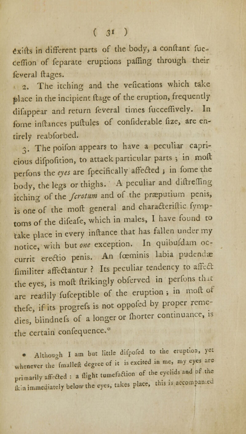 exifts in different parts of the body, a conftant fuc- ceffion of feparate eruptions paffing through their federal ftages. 2. The itching and the veucations which take place in the incipient ftage of the eruption, frequently difappear and return feveral times fucceffively. In fome inftances puftules of confiderable fize, are en- tirely reabforbed. >. The poifon appears to have a peculiar capri- cious difpofuion, to attack particular parts •, in mod perfons the eyes are fpccifically affeded j in fome the body, the legs or thighs. A peculiar and diftrelfing itching of the Jcrotum and of the pneputium penis, is one of the moft general and charadleriftic fyrnp- toms of the difeafe, which in males, I have found to take place in every inftance that has fallen under my notice, with but one exception. In quibukiam oc- currit ereftio penis. An fceminis labia pudcndae fimiliter afft-aantur ? Its peculiar tendency to affcd the eyes, is moft ftrikingly obferved in perfons that are readily fufceptible of the eruption •, in moft of thefe, if it's progrefs is not oppofed by proper reme- dies, biindnefs of a longer or fhorter continuance, is the certain confequence.* * Although I am but little difpofed to the eruption, yet whenever th/fmalleft degree of it is excited in me, my eyes are primarily affiled : a flight tumefadion of the eyehds and of the L immediately below the eyes, takes place, this is accorr.pan.ed