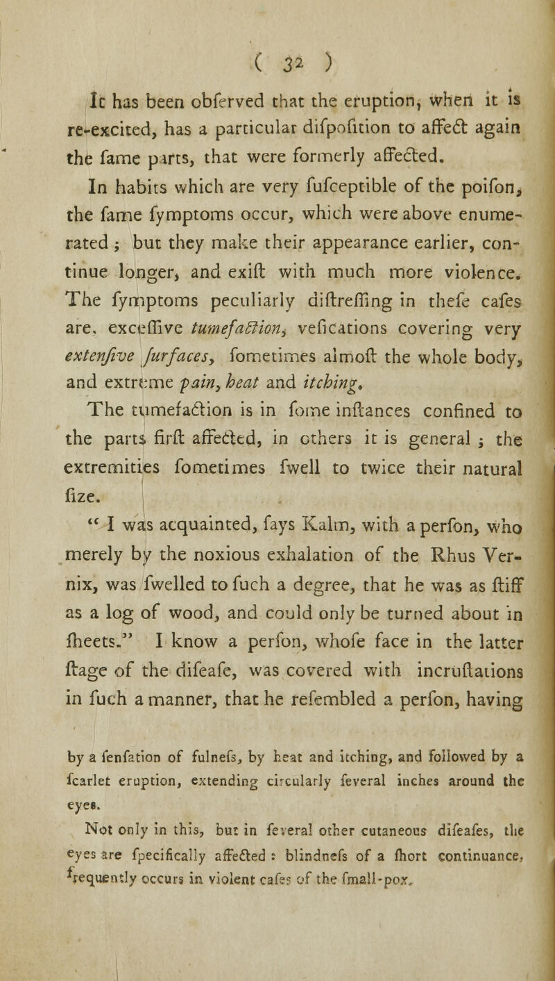 Ic has been obfrrved chat the eruption, when it is re-excited, has a particular difpoiltion to affect again the fame parts, that were formerly affected. In habits which are very fufceptible of the poifon, the fame fymptoms occur, which were above enume- rated ; but they make their appearance earlier, con- tinue longer, and exift with much more violence. The fymptoms peculiarly diftreffing in thefe cafes are, exceffive tumefatHoriy vesications covering very extenfive furfaces, fometimes almoft the whole body, and extreme pain, heat and itching. The tumefaction is in fome inftances confined to the parts firfb affected, in ethers it is general j the extremities fometimes fwell to twice their natural fize.  I was acquainted, fays Kalm, with a perfon, who merely by the noxious exhalation of the Rhus Ver- nix, was fwelled to fuch a degree, that he was as ftiff as a log of wood, and could only be turned about in fheets. I know a perfon, whofe face in the latter ftage of the difeafe, was covered with incruftations in fuch a manner, that he refembled a perfon, having by a fenfation of fulnefs, by heat and itching, and followed by a fcarlet eruption, extending circularly feveral inches around the eyes. Not only in this, bu: in feveral other cutaneous difeafes, the eyes are fpecifkally affetted : blindnefs of a fhort continuance, frequently occurs in violent cafe? of the fmall-pox.