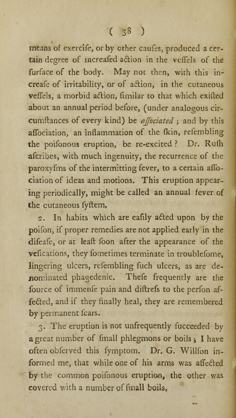 ( 3§ ) means of exercife, or by ether caufes, produced a cer- tain degree of increafed action in the veiTels of the furface of the body. May not then, with this in- creafe of irritability, or of action, in the cutaneous veffels, a morbid action, fimilar to that which exifted about an annual period before, (under analogous cir- cumftances of every kind) be officiated j and by this affbeiation, an inflammation of the (kin, refcmbling the poifonous eruption, be re-excited ? Dr. Rulh afcribes, with much ingenuity, the recurrence of the paroxyfms of the intermitting fever, to a certain aflb- ciation of ideas and motions. This eruption appear- ing periodically, might be called an annual fever of the cutaneous fyftem, i. In habits which are eafily acted upon by the poifon, if proper remedies are not applied early in the difeafe, or at lead foon after the appearance of the vefications, they fometimes terminate in troublefome, lingering ulcers, refembling fuch ulcers, as are de- nominated phagedenic. Thefe frequently are the fource of immenfe pain and diftrefs to the perfon af- fected, and if they finally heal, they are remembered by permanent fears. 3. The eruption is not unfrequently fucceeded by a great number of fmall phlegmons or boils; I have often obferved this fymptom. Dr. G. Willfon in- formed me, that while one of his arms was affected by the common poifonous eruption, the other was covered with a number of fmall boils,