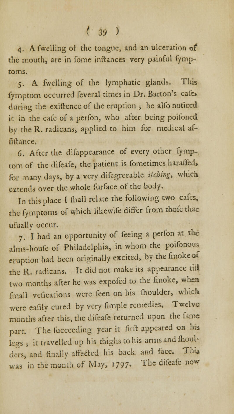 4. Afwelling of the tongue, and an ulceration of the mouth, are in fome inftances very painful fymp- toms. 5. A. fwelling of the lymphatic glands. This fymptom occurred feverai times in Dr. Barton's cafe* during the exiftence of the eruption j he alfo noticed it in the cafe of a perfon, who after being poifoned by the R. radicans, applied to him for medical af- Mance, 6. After the difappearance of every other fymp- tom of the difeafe, the patient is fometimes haraffed, for many days, by a very difagreeable itching, which extends over the whole furface of the body. In this place I mall relate the following two cafes, the fymptoms of which likewife differ from thofe that ufually occur. 7. I had an opportunity of feeing a perfon at the alms-houfe of Philadelphia, in whom the poifonous eruption had been originally excited, by the fmokcot the R. radicans. It did not make its appearance til) two months after he was expofed to the fmoke, when fmall vefications were feen on his moulder, which were eafily cured by very fimple remedies. Twelve months after this, the difeafe returned upon the fame part. The fucceeding year it firft appeared on his legs ; it travelled up his thighs to his arms and moul- ders, and finally affe&ed his back and face. This was in the month of May, i/97* Thc difeafe nowr