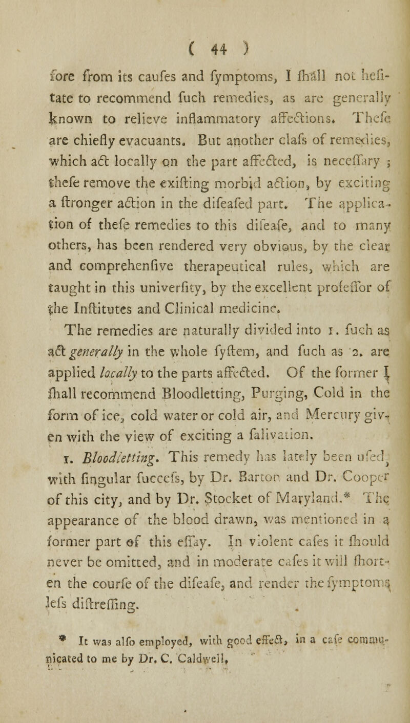 lore from its caufes and fymptoms, I Avail not Iiefi- tate to recommend fuch remedies, as are generally known to relieve inflammatory affections» Thefe are chiefly evacuants. But another clafs of remedies, which act locally on the part affected, is neceflutry j theft remove the exifting morbid action, by exciting a flronger action in the difeafed part. The applica- tion of thefe remedies to this difeafe, and to many others, has been rendered very obvious, by the clear and comprehenfive therapeutical rules, which are taught in this univerfity, by the excellent profeilbr of %ht Institutes and Clinical medicine* The remedies are naturally divided into i. fuch as act generally in the whole fyflem, and fuch as 2. are applied locally to the parts affected. Of the former I iliall recommend Bloodletting, Purging, Cold in the form of ice? cold water or cold air, and Mercury giv-* en with the view of exciting a falivation. i. Bloodletting. This remedy has lately been u' h with Angular fuccefs, by Dr. Barton and Dr. Cooper of this city, and by Dr. Stocket of Maryland.* The appearance of the blood drawn, was mentioned in a former part of this efiay. In violent cafes it fhould never be omitted, and in moderate cafes it will fhoi-t- en the courfe of the difeafe5 and render thefyrrrpt Jefs diftrefiins. &• * It was alfo employed, with good effeft, in a cafe coronnv- nicated to me by Dr. C. Caldwellt