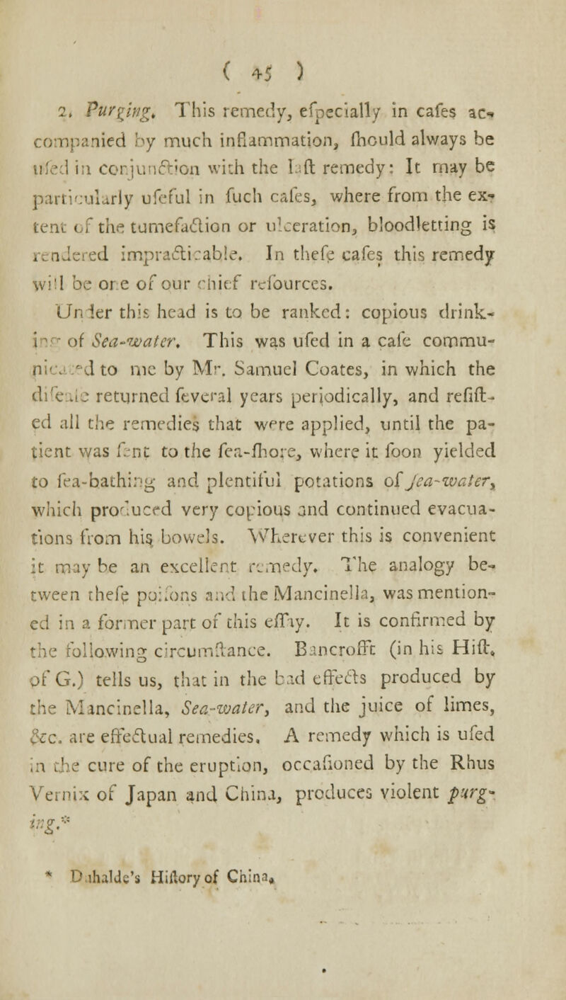 2, Purging, This remedy, efpecially in cafes ao npanied by much inflammation, mould always be I in conjunction with the Lift remedy: It may be particularly ufeful in fuch cafes, where from the ex? tent of the tumefaction or ulceration, bloodletting is . ndci :d impracticable. In thefe cafes this remedy will be ore of our chief refources. Unler this head is to be ranked: copious drink j of Sea-water, This was ufed in a cafe commu- ' d to me by Mr, Samuel Coates, in which the difeale returned feveral years periodically, and refill- ed all the remedies that were applied, until the pa- tient was f.nt to the fea-fhore, where it foon yielded to fea-hathing and plentiful potations oi jea-water, which produced very copious ond continued evacua- tions from his, bowels. Wherever this is convenient it may be an excellent remedy. The analogy be- tween rhefe ppifons and the Mancinella, was mention- ed in a former part of this eiTiy. It is confirmed by the following circumftance. Bancroffc (in his Hift* of G.) tells us, that in the bad effects produced by the Mancinella, Sea-water, and the juice of limes, &c. are effectual remedies. A remedy which is ufed in the cure of the eruption, occafioned by the Rhus Vernix of Japan and China, produces violent purg* i::gr * D.ihalde's Hiftoryof China,