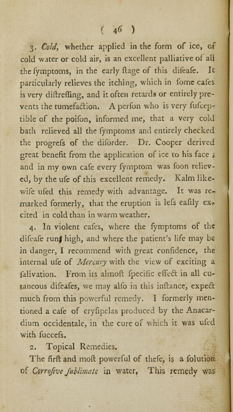 ( *6 ) 3. Cold, whether applied in the form of ice, of cold water or cold air, is an excellent palliative of all the fymptoms, in the early ftage of this difeafe. It particularly relieves the itching, which in fome cafes is very diftrefiing, and it often retards or entirely pre- vents the tumefaction. A perfon who is very fufcept tible of the poifon, informed me, that a very cold bath relieved all the fymptoms and entirely checked the progrefs of the diforder. Dr. Cooper derived great benefit from the application of ice to his face s and in my own cafe every fyrnptom was foon reliev- ed, by the ufe of this excellent remedy. Kalm like- wife ufed this remedy with advantage. It was re- marked formerly, that the eruption is lefs eafily exr cited in cold than in warm weather. 4. In violent cafes, where the fymptoms of the difeafe runf high, and where the patient's life may be in danger, I recommend with great confidence, the internal ufe of Mercury with the view of exciting a falivation. From its almoft fpecific effect in all cu- taneous difeafes, we may alfo in this infiance, expect much from this powerful remedy. I formerly men- tioned a cafe of eryfipelas produced by the Anacar- dium occidentale, in the cure of which it was ufed with fuccefs. 2. Topical Remedies, The firft and moil powerful of thefe, is a folution of Corrofive Jublimate in water, This remedy was