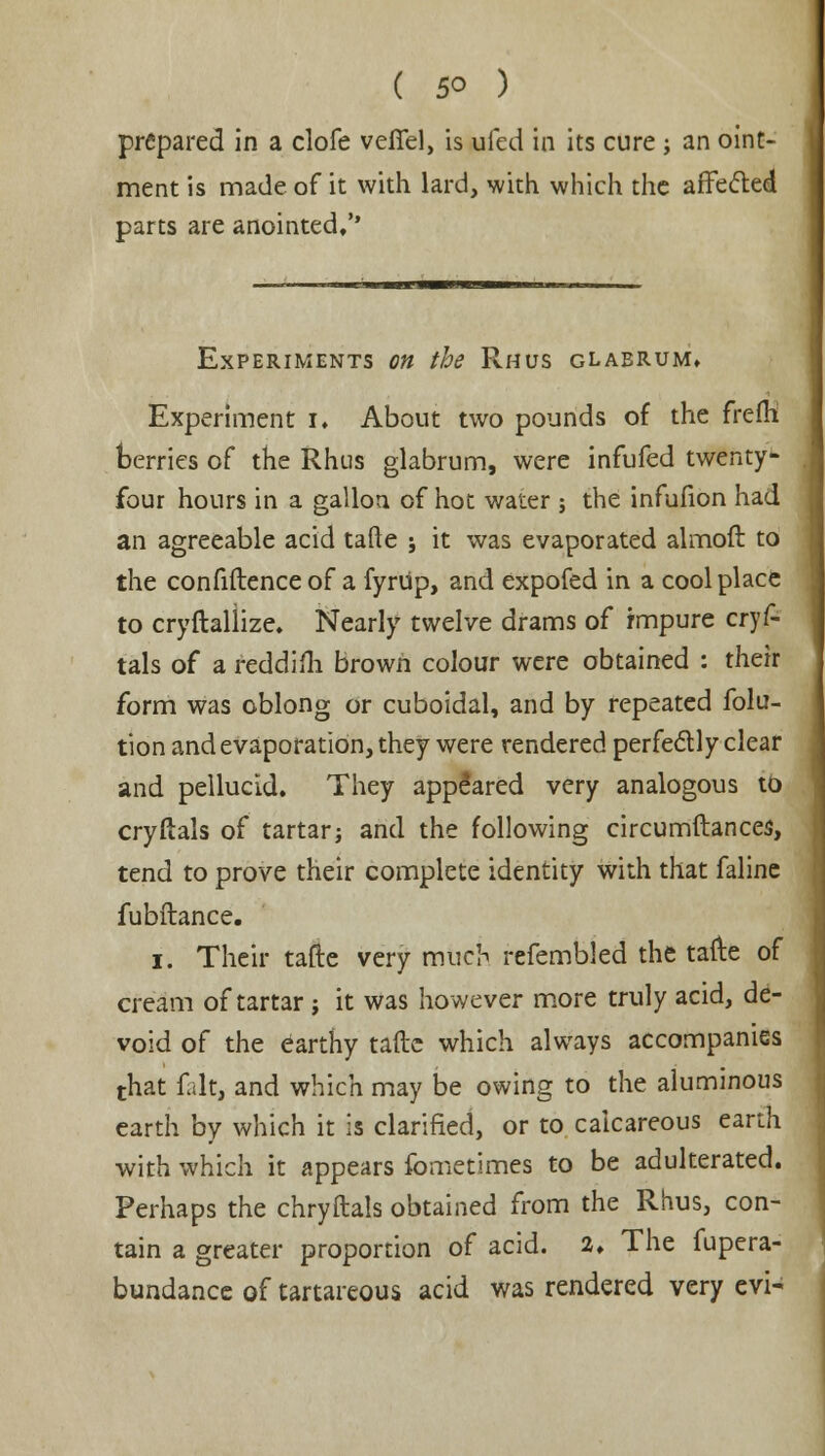 prepared in a clofe vefiel, is ufed in its cure; an oint- ment is made of it with lard, with which the affected parts are anointed/' Experiments on the Rhus glabrum. Experiment I. About two pounds of the frefh berries of the Rhus glabrum, were infufed twenty- four hours in a gallon of hot water j the infufion had an agreeable acid tafte ; it was evaporated almoft to the confiftence of a fyrUp, and expofed in a cool place to cryftallize. Nearly twelve drams of impure cryf- tals of a reddifli brown colour were obtained : their form was oblong or cuboidal, and by repeated folu- tion and evaporation, they were rendered perfectly clear and pellucid. They appeared very analogous to cryftals of tartar; and the following circumftances, tend to prove their complete identity with that faline fubftance. i. Their tafte very much refembled the tafte of cream of tartar ; it was however more truly acid, de- void of the earthy tafte which always accompanies that fait, and which may be owing to the aluminous earth by which it is clarified, or to calcareous earth with which it appears fometimes to be adulterated. Perhaps the chryftals obtained from the Rhus, con- tain a greater proportion of acid. 2, The fupera- bundance of tartareous acid was rendered very evi-