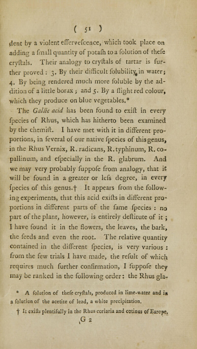 ( 5> ) dent by a violent effervefcence, which took place on adding a fmall quantity of potafh to a folution of thefe cryftals. Their analogy to cryltals of tartar is fur- ther proved : 3. By their difficult folubilityfin water; 4. By being rendered much more foluble by the ad- dition of a little borax ; and 5. By a flight red colour, which they produce on blue vegetables,* The Gallic acid lias been found to exift in every fpecies of Rhus, which has hitherto been examined by the chemift. I have met with it in different pro- portions, in feveral of our native fpecies of this genus, in the Rhus Vernix, R. radicans, R.typhinum, R, co- pallinum, and efpecially in the R. glabrum. And we may very probably fuppofc from analogy, that iC will be found in a greater or lefs degree, in every fpecies of this genus.f It appears from the follow- ing experiments, that this acid exifls in different pro- portions in different parts of the fame fpecies : no part of the plant, however, is entirely deftitute of it; I have found it in the flowers, the leaves, the bark, the feeds and even the root. The relative quantity contained in the different fpecies, is very various : from the few trials I have made, the refuk of which requires much further confirmation, I fuppofe they may be ranked in the following order: the Rhus gla- * A folution of thefe cryftals, produced in lime-water and ia a folution of the acetite of lead, a white precipitation. f It exills plentifully in the Rhus coriaria and cotinus of Europe, .G 2