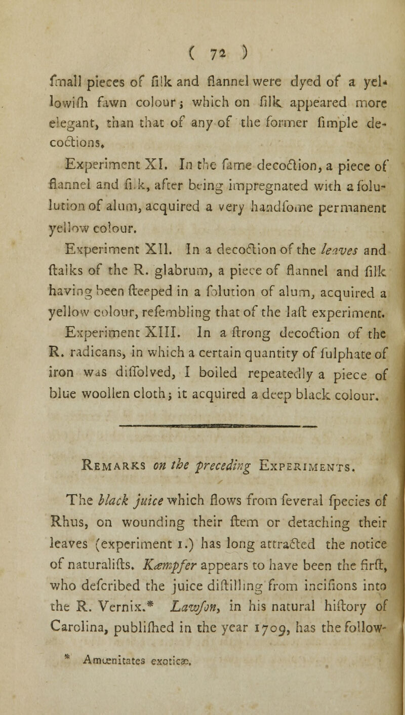 ( 1* ) fmall pieces of fi!k and flannel were dyed of a yel* lowifh fawn colour i which on fillc appeared more elegant, than that of any of the former fimple de- coctions. Experiment XI. In the fame decoction, a piece of flannel and fi.k, after being impregnated with afolu- lution of alum, acquired a very handibme permanent yellow colour. Experiment XII. In a decoction of the leaves and ftaiks of the R. glabrum, a piece of flannel and filk having been fteeped in a filution of alum, acquired a yellow colour, refembling that of the laft experiment. Experiment XIII. In a flrong decoction of the R. radicans, in which a certain quantity of fulphate of iron was didolved, I boiled repeatedly a piece of blue woollen cloth; it acquired a deep black colour. Remarks on the preceding Experiments. The black juice which flows from feveral fpecies of Rhus, on wounding their ftem or detaching their leaves (experiment i.) has long attracted the notice of naturalifts. K<empfer appears to have been the firft, who defcribed the juice diftilling from incifions into the R. Vernix.* Law/on, in his natural hiftory of Carolina, publifhed in the year 1709, has thefollow- * Amuenitates exoticac.