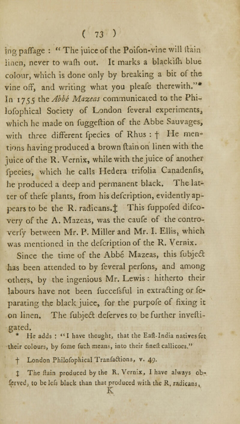 ing paffage :  The juice of the Poifon-vine will itain linen, never to warn out. It marks a blackiih blue colour, which is done only by breaking a bit of the vine off, and writing what you pleafe therewith.* In 1755 xhzAbbe Mazeas communicated to the Phi- lofophical Society of London feveral experiments, which he made on fuggeftion of the Abbe Sauvages, with three different fpecies of Rhus : f He men- tions having produced a brown ftainon linen with the ]uice of the R. Vernix, while with the juice of another fpecies, which he calls Hedera trifolia Canadenfis, he produced a deep and permanent black. The lat- ter of thefe plants, from his defcription, evidently ap- pears to be the R. radicans.f This fuppofed difco- very of the A. Mazeas, was the caufe of the contro- verfy between Mr. P. Miller and Mr. I. Ellis, which was mentioned in the defcription of the R. Vernix. Since the time of the Abbe Mazeas, this fubjeel has been attended to by feveral perfons, and among others, by the ingenious Mr. Lewis : hitherto their labours have not been fuccefsful in extracting or fe- parating the black juice, for the purpofe of fixing it on linen. The fubjeel: deferves to be further invefti- gated. * He adds : I have thought, that the Eaft-India natives fet their colours, by fome fuch means, into their fined callicoes. ■j- London Philofophical Tranfaftions, v. 49. \ The ftain produced by the R. Vernix, I have always ob- served;, to belefs black than that produced with the R. radicans, K