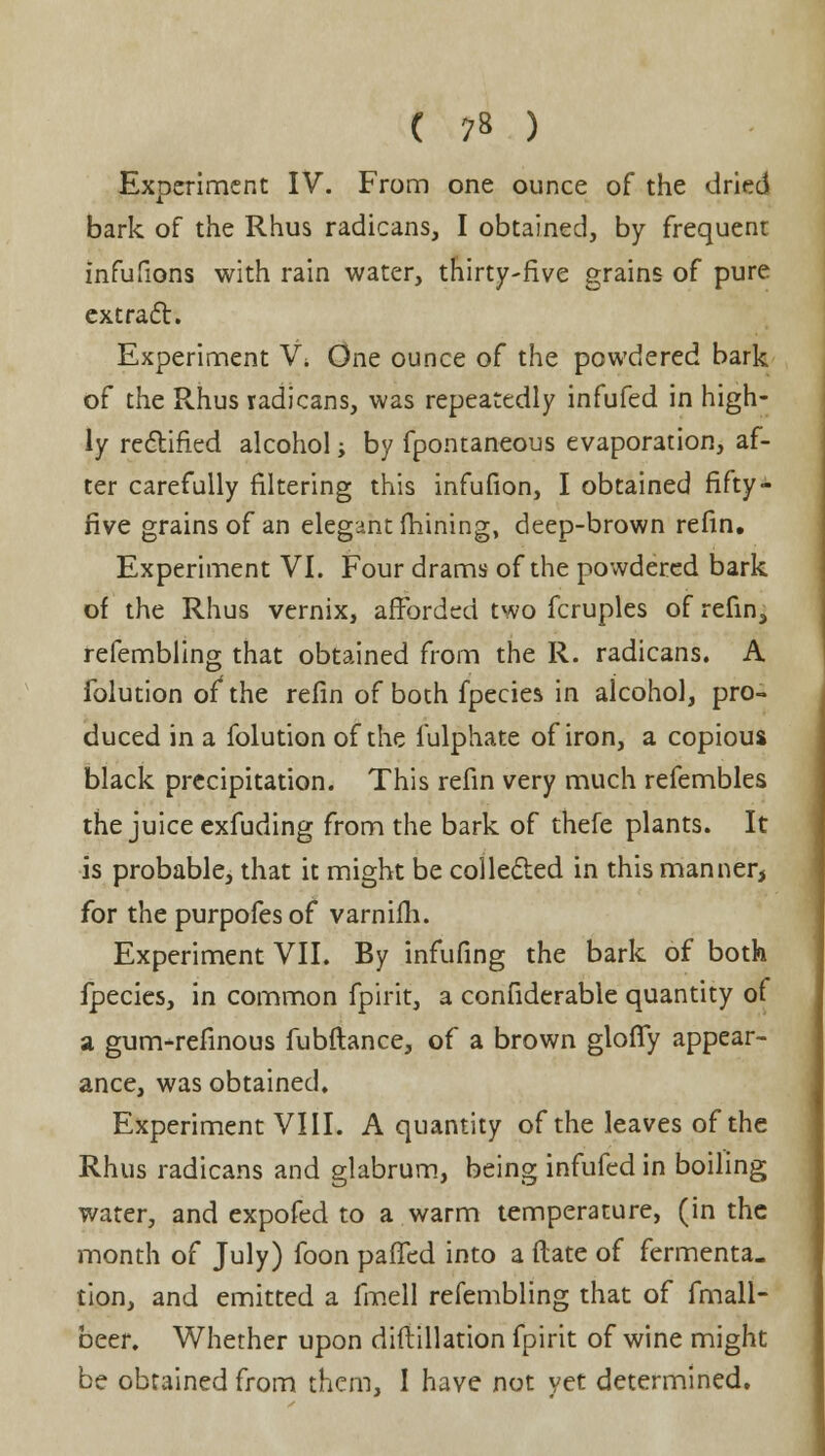 Experiment IV. From one ounce of the dried bark of the Rhus radicans, I obtained, by frequenr infufions with rain water, thirty-five grains of pure extract. Experiment V\ One ounce of the powdered bark of the Rhus radicans, was repeatedly infufed in high- ly rectified alcohol; by fpontaneous evaporation, af- ter carefully filtering this infufion, I obtained fifty - five grains of an elegant fhining, deep-brown refin. Experiment VI. Four drams of the powdered bark of the Rhus vernix, afforded two fcruples of refin, refembling that obtained from the R. radicans. A folution of the refin of both fpecies in alcohol, pro- duced in a folution of the iulphate of iron, a copious black precipitation. This refin very much refembles the juice exfuding from the bark of thefe plants. It is probable, that it might be collected in this manner, for the purpofesof varnifh. Experiment VII. By infufing the bark of both fpecies, in common fpirit, a considerable quantity of a gunvrefinous fubftance, of a brown gloffy appear- ance, was obtained. Experiment VIII. A quantity of the leaves of the Rhus radicans and glabrum, being infufed in boiling water, and expofed to a warm temperature, (in the month of July) foon pafled into a date of fermenta. tion, and emitted a fmell refembling that of fmall- beer. Whether upon diftillation fpirit of wine might be obtained from them, I have not yet determined.