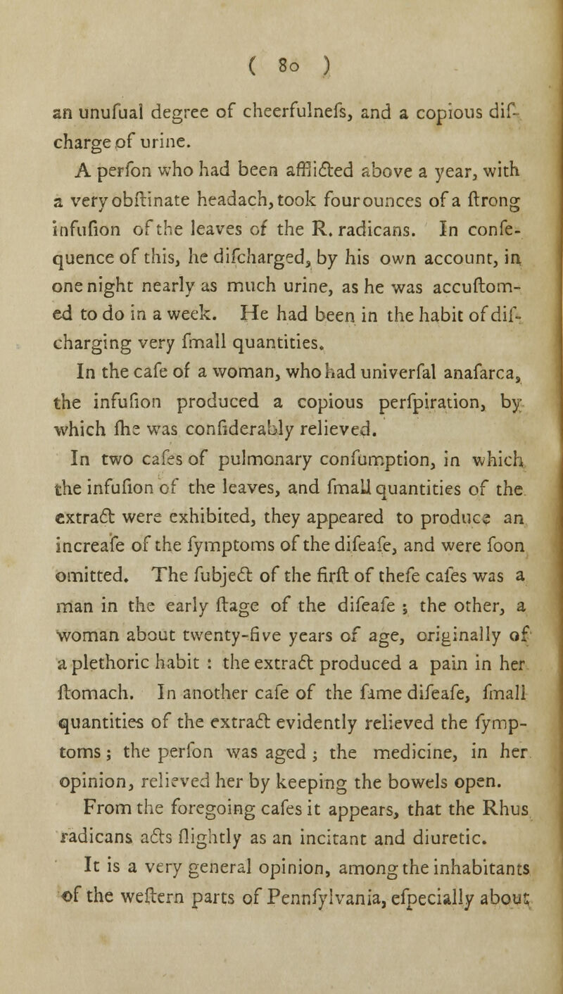 an unufual degree of cheerfulnefs, and a copious dis- charge of urine. A perfon who had been afflicted above a year, with a veryobitinate headach,took four ounces of a ftrong infufion of the leaves of the R. radicans. In confe- quence of this, he difcharged, by his own account, in one night nearly as much urine, as he was accuftom- ed to do in a week. He had been in the habit of dif- charging very fmall quantities. In the cafe of a woman, who had univerfal anafarca, the infufion produced a copious perfpiration, by which fhe was considerably relieved. In two cafes of pulmonary confumption, in which the infufion of the leaves, and fmaU quantities of the extract were exhibited, they appeared to produce an increafe of the fymptoms of the difeafe, and were foon omitted. The fubject of the firft of thefe cafes was a man in the early ftage of the difeafe ; the other, a woman about twenty-five years of age, originally of a plethoric habit : the extract: produced a pain in her ftomach. In another cafe of the fame difeafe, fmall quantities of the extract evidently relieved the fymp- toms ; the perfon was aged ; the medicine, in her opinion, relieved her by keeping the bowels open. From the foregoing cafes it appears, that the Rhus radicans acts flightly as an incitant and diuretic. It is a very general opinion, among the inhabitants of the weftern parts of Pennfylvania, efpecially abous