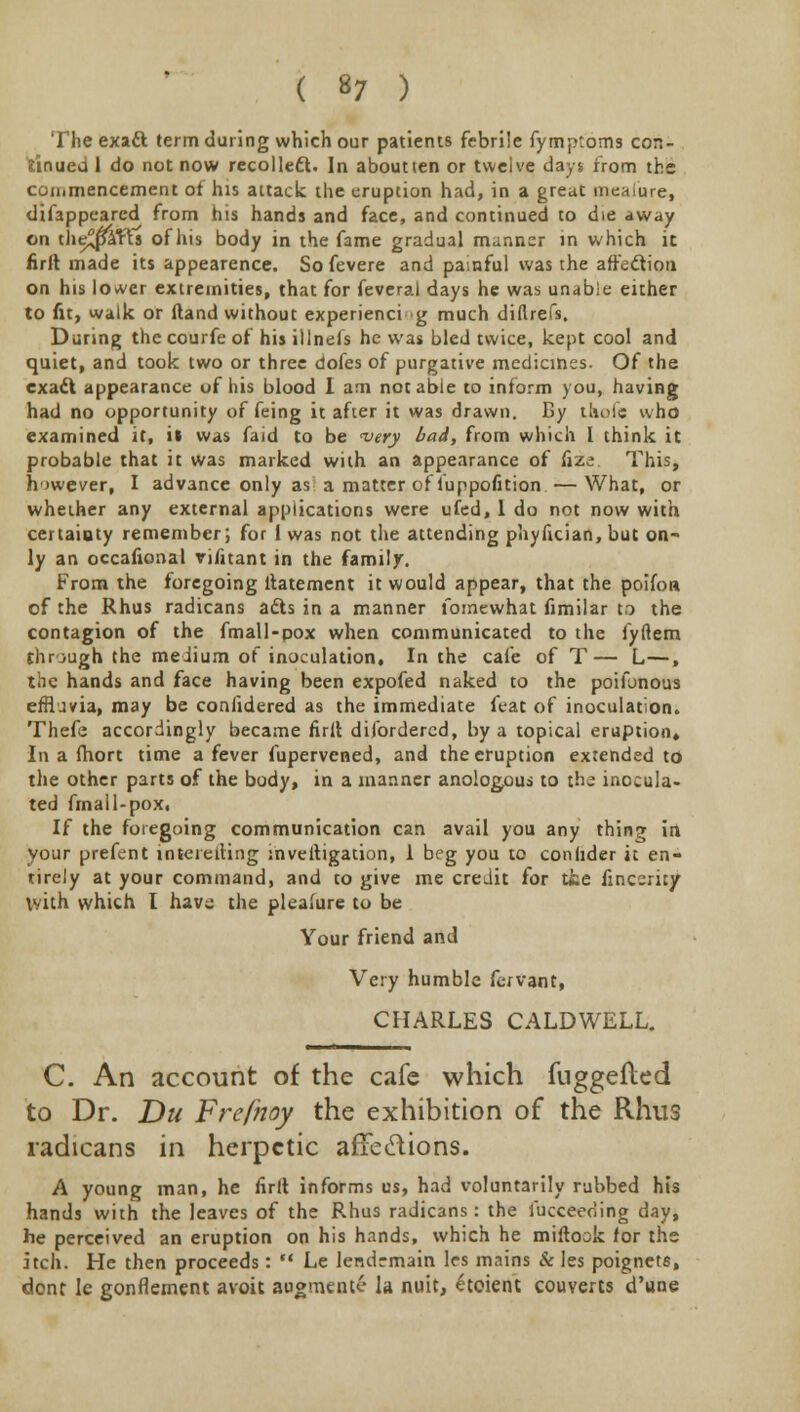 ( »7 ) The exaft term during which our patients febrile fymptoms con- tinued 1 do not now recollect. In aboutten or twelve days from the commencement of his attack the eruption had, in a great mealure, difappeared from hts hands and face, and continued to die away on the^l&rTs of his body in the fame gradual manner in which it firlt made its appearence. So fevere and painful was the affection on his lovver extremities, that for feveral days he was unable either to fit, walk or ftand without experienci g much diftrefs. During thecourfeof his illnefs he was bled twice, kept cool and quiet, and took two or three dofes of purgative medicines. Of the exact appearance of his blood I am notable to inform you, having had no opportunity of feing it after it was drawn. By thofe who examined it, il was faid to be very bad, from which I think it probable that it was marked with an appearance of fize This, however, I advance only as a matter of luppofition—What, or whether any external applications were ufed, 1 do not now with certainty remember; for 1 was not the attending pliyfician, but on- ly an occafional vintant in the family. From the foregoing ltatement it would appear, that the poifoa of the Rhus radicans afts in a manner fomewhat fimilar to the contagion of the fmall-pox when communicated to the fyftem through the medium of inoculation. In the cafe of T— L—, the hands and face having been expofed naked to the poifonous effluvia, may be confidered as the immediate feat of inoculation. Thefe accordingly became firlt dilordered, by a topical eruption* In a fhort time a fever fupervened, and the eruption extended to the other parts of the body, in a manner anologous to the inocula- ted fmail-pox. If the foregoing communication can avail you any thing in your prefent inteieiting investigation, 1 beg you to conhder it en- tirely at your command, and to give me credit for tie fincsrity with which I have the pleasure to be Your friend and Very humble fervant, CHARLES CALDWELL. C. An account of the cafe which fuggefled to Dr. Du Frefnoy the exhibition of the Rhus radicans in herpetic affections. A young man, he firlt informs us, had voluntarily rubbed his hands with the leaves of the Rhus radicans: the fucceeoing day, he perceived an eruption on his hands, which he miftook for the itch. He then proceeds:  Le lendrmain les mains & les poignets, dont le gonflement avoit augment? la nuit, £toient couverts d'une