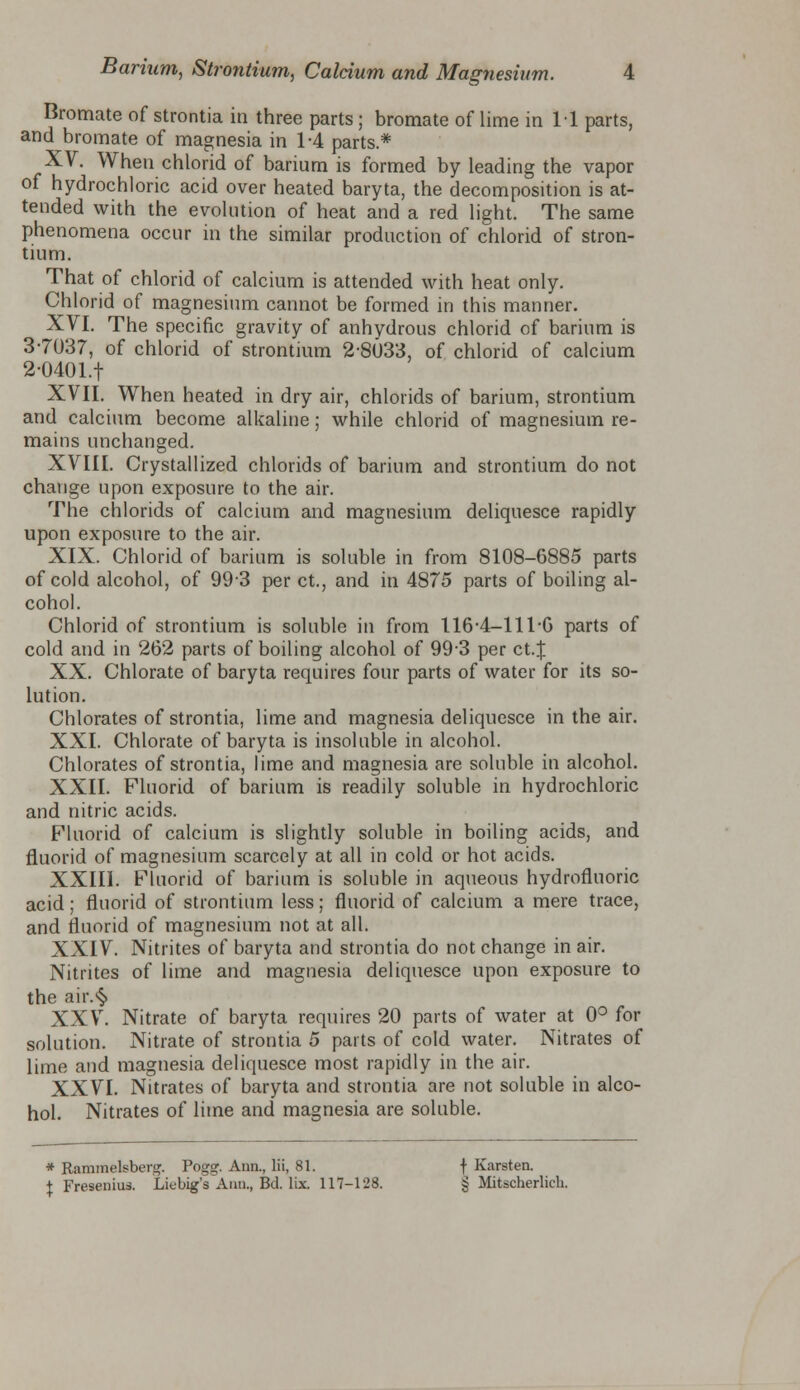 Bromate of strontia in three parts; bromate of lime in 11 parts, and bromate of magnesia in 1-4 parts* XV. When chlorid of barium is formed by leading the vapor of hydrochloric acid over heated baryta, the decomposition is at- tended with the evolution of heat and a red light. The same phenomena occur in the similar production of chlorid of stron- tium. That of chlorid of calcium is attended with heat only. Chlorid of magnesium cannot be formed in this manner. XVI. The specific gravity of anhydrous chlorid of barium is 3-7037, of chlorid of strontium 2-8033, of chlorid of calcium 2-0401.f XVII. When heated in dry air, chlorids of barium, strontium and calcium become alkaline; while chlorid of magnesium re- mains unchanged. XVIII. Crystallized chlorids of barium and strontium do not change upon exposure to the air. The chlorids of calcium and magnesium deliquesce rapidly upon exposure to the air. XIX. Chlorid of barium is soluble in from 8108-6885 parts of cold alcohol, of 993 per ct., and in 4875 parts of boiling al- cohol. Chlorid of strontium is soluble in from 1164-1116 parts of cold and in 262 parts of boiling alcohol of 99-3 per ct.J XX. Chlorate of baryta requires four parts of water for its so- lution. Chlorates of strontia, lime and magnesia deliquesce in the air. XXI. Chlorate of baryta is insoluble in alcohol. Chlorates of strontia, lime and magnesia are soluble in alcohol. XXII. Fluorid of barium is readily soluble in hydrochloric and nitric acids. Fluorid of calcium is slightly soluble in boiling acids, and fluorid of magnesium scarcely at all in cold or hot acids. XXIII. Fluorid of barium is soluble in aqueous hydrofluoric acid; fluorid of strontium less; fluorid of calcium a mere trace, and fluorid of magnesium not at all. XXIV. Nitrites of baryta and strontia do not change in air. Nitrites of lime and magnesia deliquesce upon exposure to the air.§ XXV. Nitrate of baryta requires 20 parts of water at 0° for solution. Nitrate of strontia 5 parts of cold water. Nitrates of lime and magnesia deliquesce most rapidly in the air. XXVI. Nitrates of baryta and strontia are not soluble in alco- hol. Nitrates of lime and magnesia are soluble. * Rammeleberg. Pogg. Ann., lii, 81. t Karsten. \ Fresenius. Liebig's Ann., Bd. lix. 117-128. § Mitscherlich.