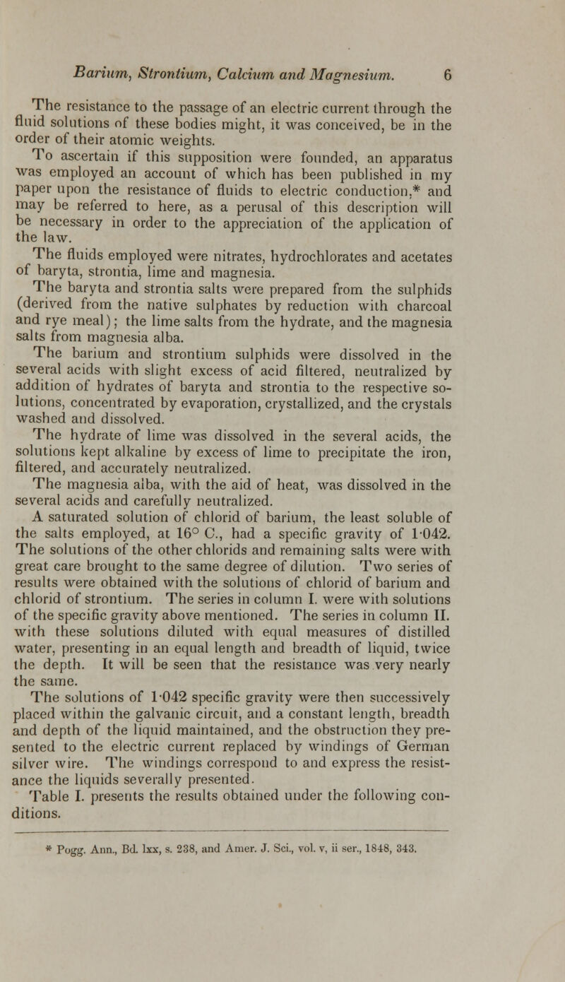 The resistance to the passage of an electric current through the fluid solutions of these bodies might, it was conceived, be in the order of their atomic weights. To ascertain if this supposition were founded, an apparatus was employed an account of which has been published in my paper upon the resistance of fluids to electric conduction,* and may be referred to here, as a perusal of this description will be necessary in order to the appreciation of the application of the law. The fluids employed were nitrates, hydrochlorates and acetates of baryta, strontia, lime and magnesia. The baryta and strontia salts were prepared from the sulphids (derived from the native sulphates by reduction with charcoal and rye meal); the lime salts from the hydrate, and the magnesia salts from magnesia alba. The barium and strontium sulphids were dissolved in the several acids with slight excess of acid filtered, neutralized by addition of hydrates of baryta and strontia to the respective so- lutions, concentrated by evaporation, crystallized, and the crystals washed and dissolved. The hydrate of lime was dissolved in the several acids, the solutions kept alkaline by excess of lime to precipitate the iron, filtered, and accurately neutralized. The magnesia alba, with the aid of heat, was dissolved in the several acids and carefully neutralized. A saturated solution of chlorid of barium, the least soluble of the salts employed, at 16° C, had a specific gravity of 1-042. The solutions of the other chlorids and remaining salts were with great care brought to the same degree of dilution. Two series of results were obtained with the solutions of chlorid of barium and chlorid of strontium. The series in column I. were with solutions of the specific gravity above mentioned. The series in column II. with these solutions diluted with equal measures of distilled water, presenting in an equal length and breadth of liquid, twice the depth. It will be seen that the resistance was very nearly the same. The solutions of 1-042 specific gravity were then successively placed within the galvanic circuit, and a constant length, breadth and depth of the liquid maintained, and the obstruction they pre- sented to the electric current replaced by windings of German silver wire. The windings correspond to and express the resist- ance the liquids severally presented. Table I. presents the results obtained under the following con- ditions. * Fogg. Ann., Bd. lxx, s. 238, and Amer. J. Sci., vol. v, ii ser., 1848, 343.