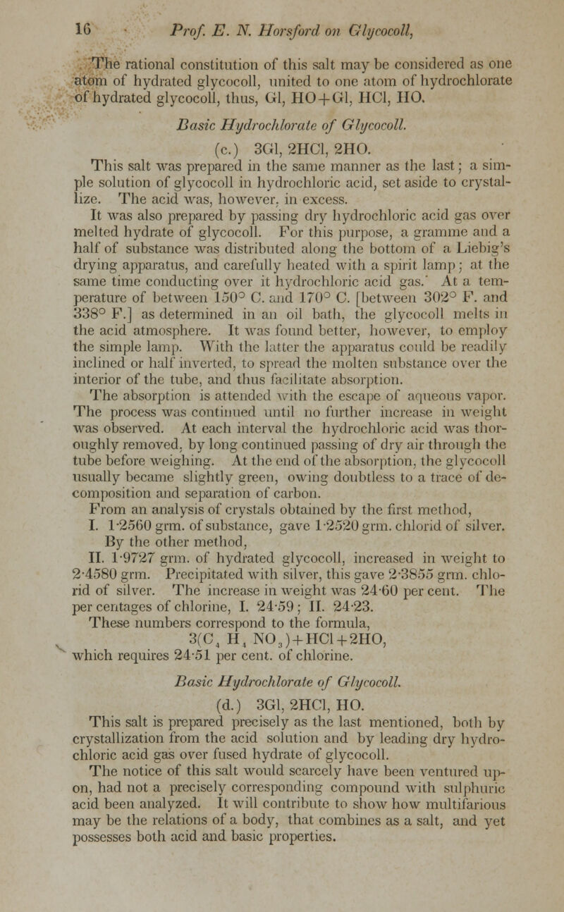 V The rational constitution of this salt may be considered as one atom of hydrated glycocoll, united to one atom of hydrochlorate of hydrated glycocoll, thus, Gl, HO + G1, IIC1, HO. Basic Hydrochlorate of Glycocoll. (c.) 3G1, 2HC1, 2HO. This salt was prepared in the same manner as the last; a sim- ple solution of glycocoll in hydrochloric acid, set aside to crystal- lize. The acid was, however, in excess. It was also prepared by passing dry hydrochloric acid gas over melted hydrate of glycocoll. For this purpose, a gramme and a half of substance was distributed along the bottom of a Liebig's drying apparatus, and carefully heated with a spirit lamp; at the same time conducting over it hydrochloric acid gas.' At a tem- perature of between 150° C. and 170° C. [between 302° F. and 338° F.] as determined in an oil bath, the glycocoll melts in the acid atmosphere. It was found better, however, to employ the simple lamp. With the latter the apparatus could be readily inclined or half inverted, to spread the molten substance over the interior of the tube, and thus facilitate absorption. The absorption is attended Avith the escape of aqueous vapor. The process was continued until no further increase in weight was observed. At each interval the hydrochloric acid was thor- oughly removed, by long continued passing of dry air through the tube before weighing. At the end of the absorption, the glycocoll usually became slightly green, owing doubtless to a trace of de- composition and separation of carbon. From an analysis of crystals obtained by the first method, I. 1-2560 grm. of substance, gave 1-2520 grm. chlorid of silver. By the other method, II. 1*9727 grm. of hydrated glycocoll, increased in weight to 2-4580 grm. Precipitated with silver, this gave 2-3855 grm. chlo- rid of silver. The increase in weight was 2460 per cent. The per centages of chlorine, I. 24-59 ; II. 24-23. These numbers correspond to the formula, 3(C4 H4 N03) + HC1 + 2H0, which requires 24-51 per cent, of chlorine. Basic Hydrochlorate of Glycocoll. (d.) 3G1, 2HC1, HO. This salt is prepared precisely as the last mentioned, both by crystallization from the acid solution and by leading dry hydro- chloric acid gas over fused hydrate of glycocoll. The notice of this salt would scarcely have been ventured up- on, had not a precisely corresponding compound with sulphuric acid been analyzed. It will contribute to show how multifarious may be the relations of a body, that combines as a salt, and yet possesses both acid and basic properties.
