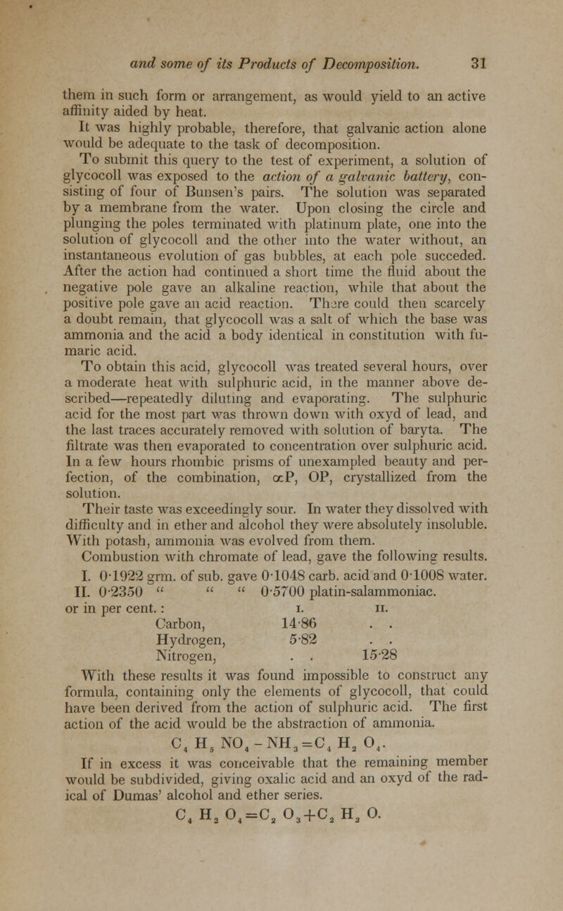 them in such form or arrangement, as would yield to an active affinity aided by heat. It was highly probable, therefore, that galvanic action alone would be adequate to the task of decomposition. To submit this query to the test of experiment, a solution of glycocoll was exposed to the action of a galvanic battery, con- sisting of four of Bunsen's pairs. The solution was separated by a membrane from the water. Upon closing the circle and plunging the poles terminated with platinum plate, one into the solution of glycocoll and the other into the water without, an instantaneous evolution of gas bubbles, at each pole succeded. After the action had continued a short time the fluid about the negative pole gave an alkaline reaction, while that about the positive pole gave an acid reaction. There could then scarcely a doubt remain, that glycocoll was a salt of which the base was ammonia and the acid a body identical in constitution with fu- maric acid. To obtain this acid, glycocoll was treated several hours, over a moderate heat with sulphuric acid, in the manner above de- scribed—repeatedly diluting and evaporating. The sulphuric acid for the most part was thrown down with oxyd of lead, and the last traces accurately removed with solution of baryta. The filtrate was then evaporated to concentration over sulphuric acid. In a few hours rhombic prisms of unexampled beauty and per- fection, of the combination, ocP, OP, crystallized from the solution. Their taste was exceedingly sour. In water they dissolved with difficulty and in ether and alcohol they were absolutely insoluble. With potash, ammonia was evolved from them. Combustion with chromate of lead, gave the following results. I. 0-1922 grm. of sub. gave 0-1048 carb. acid and 0-1008 water. II. 0-2350    0-5700 platin-salammoniac. or in per cent.: i. n. Carbon, I486 . . Hydrogen, 5-82 . . Nitrogen, . . 15-28 With these results it was found impossible to construct any formula, containing only the elements of glycocoll, that could have been derived from the action of sulphuric acid. The first action of the acid would be the abstraction of ammonia. C4HsN04-NH3=C4H2 Ov If in excess it was conceivable that the remaining member would be subdivided, giving oxalic acid and an oxyd of the rad- ical of Dumas' alcohol and ether series. C4 H204=C2 03+C2H3 O.