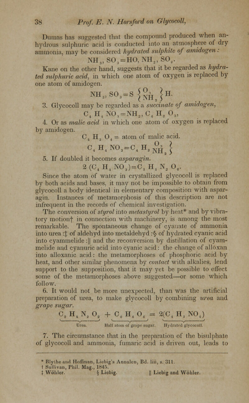 Dumas has suggested that the compound produced when an- hydrous sulphuric acid is conducted into an atmosphere of dry ammonia, may be considered hydrated sulphite of amidogen : NH3, S03 = HO, NH9, SOa. Kane on the other hand, suggests that it be regarded as hydra- ted sulphuric acid, in which one atom of oxygen is replaced by one atom of amidogen. nh3)so3=s^|iJh. 3. Glycocoll may be regarded as a succinate of amidogen, C4 H4 N03=NH2, C4 H2 03, 4. Or as malic acid in which one atom of oxygen is replaced by amidogen. C. H, 0A = atom of malic acid. 4 2 4 C4H4N03=C4H2 °j| 5. If doubled it becomes asparagin. 2(C4H4NO,)=C, H,NsO,. Since the atom of water in crystallized glycocoll is replaced by both acids and bases, it may not be impossible to obtain from glycocoll a body identical in elementary composition with aspar- agin. Instances of metamorphosis of this description are not infrequent in the records of chemical investigation. The conversion of styrol into metastyrol by heat* and by vibra- tory motionf in connection with machinery, is among the most remarkable. The spontaneous change of cyauate of ammonia into urea :$ of aldehyd into metaldehyd :<§> of hydrated cyanic acid into cyammelide :|| and the reconversion by distillation of cyam- melide and cyanuric acid into cyanic acid : the change of alloxan into alloxanic acid: the metamorphoses of phosphoric acid by heat, and other similar phenomena by contact with alkalies, lend support to the supposition, that it may yet be possible to effect some of the metamorphoses above suggested—or some which follow. 6. It would not be more unexpected, than was the artificial preparation of urea, to make glycocoll by combining urea and grape sugar. O^H, Nf_0, +^C6 H^- 2(C4 H5 NOJ Urea. Half atom of grape sugar. Hydrated glycocoll. 7. The circumstance that in the preparation of the bisulphate of glycocoll and ammonia, fumaric acid is driven out, leads to * Blylhe and Hoffman, Liebig's Annalen, Bd. liii, s. 311. t Sullivan, Phil. Mag., 1845. \ Wohler. § Liebig. || Liebig and Woliler.
