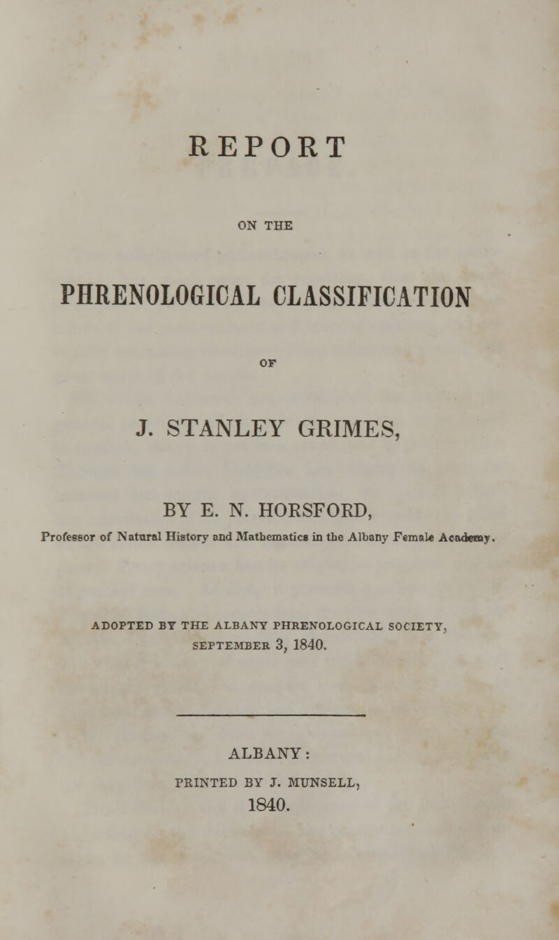REPORT ON THE PHRENOLOGICAL CLASSIFICATION J. STANLEY GRIMES, BY E. N. HORSFORD, Professor of Natural History and Mathematics in the Albany Femal* Academy. ADOPTED BY THE ALBANY PHRENOLOGICAL SOCIETY, SEPTEMBER 3, 1840. ALBANY: PKINTED BY J. MTJNSELL, 1840.
