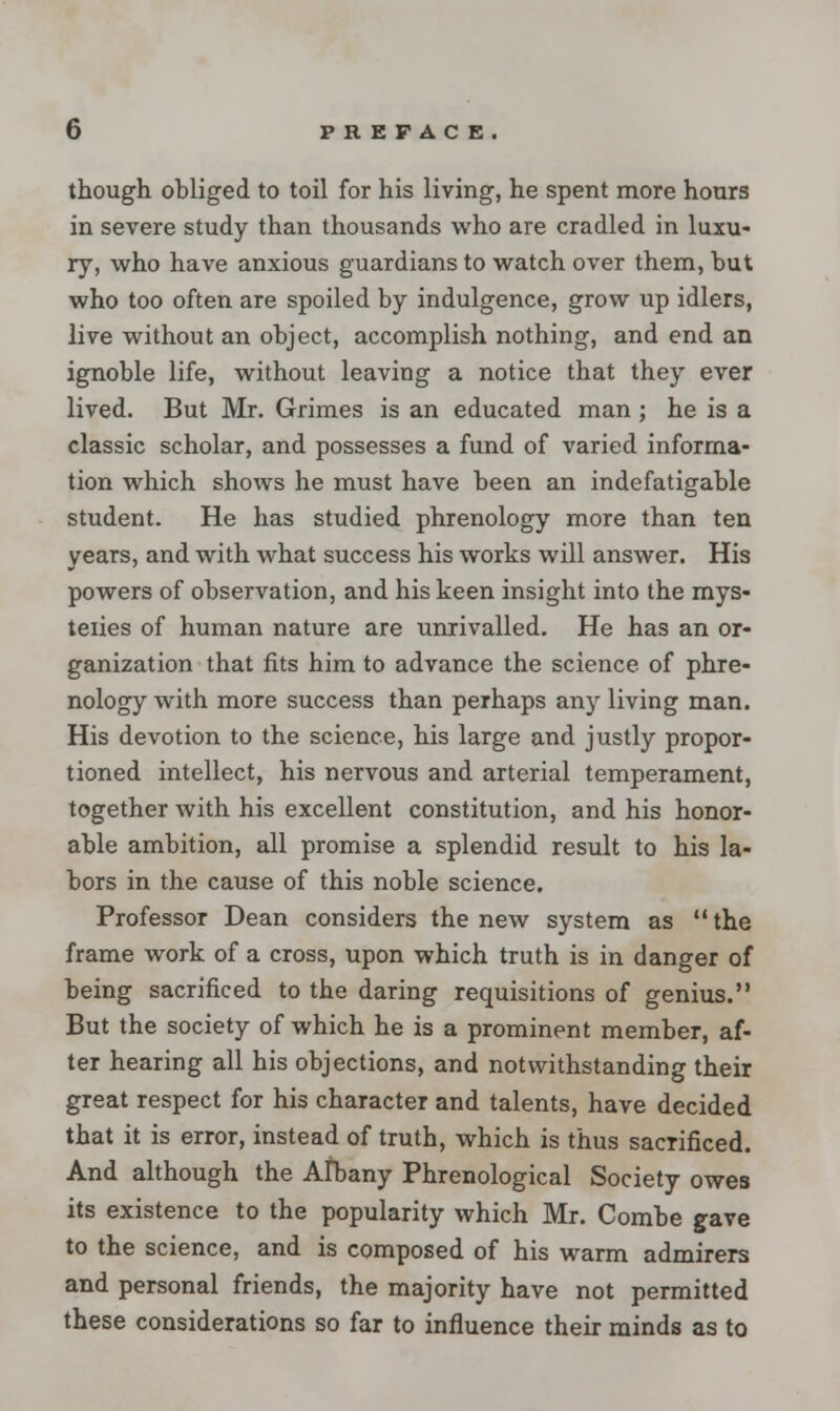 though obliged to toil for his living, he spent more hours in severe study than thousands who are cradled in luxu- ry, who have anxious guardians to watch over them, but who too often are spoiled by indulgence, grow up idlers, live without an object, accomplish nothing, and end an ignoble life, without leaving a notice that they ever lived. But Mr. Grimes is an educated man ; he is a classic scholar, and possesses a fund of varied informa- tion which shows he must have been an indefatigable student. He has studied phrenology more than ten years, and with what success his works will answer. His powers of observation, and his keen insight into the mys- teiies of human nature are unrivalled. He has an or- ganization that fits him to advance the science of phre- nology with more success than perhaps any living man. His devotion to the science, his large and justly propor- tioned intellect, his nervous and arterial temperament, together with his excellent constitution, and his honor- able ambition, all promise a splendid result to his la- bors in the cause of this noble science. Professor Dean considers the new system as the frame work of a cross, upon which truth is in danger of being sacrificed to the daring requisitions of genius. But the society of which he is a prominent member, af- ter hearing all his objections, and notwithstanding their great respect for his character and talents, have decided that it is error, instead of truth, which is thus sacrificed. And although the Albany Phrenological Society owes its existence to the popularity which Mr. Combe gave to the science, and is composed of his warm admirers and personal friends, the majority have not permitted these considerations so far to influence their minds as to