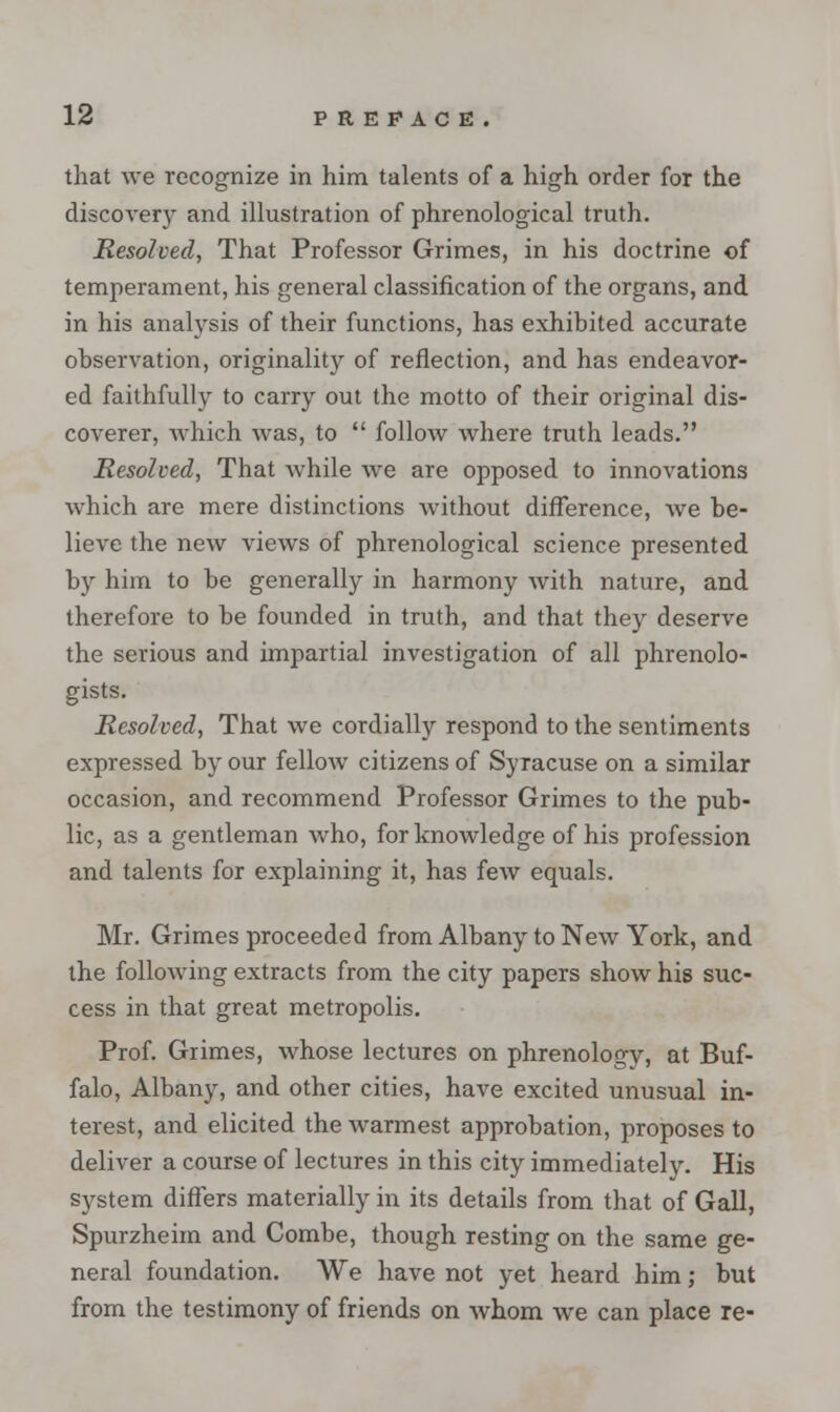 that we recognize in him talents of a high order for the discovery and illustration of phrenological truth. Resolved, That Professor Grimes, in his doctrine of temperament, his general classification of the organs, and in his analysis of their functions, has exhibited accurate observation, originality of reflection, and has endeavor- ed faithfully to carry out the motto of their original dis- coverer, Avhich was, to  follow where truth leads. Resolved, That Avhile we are opposed to innovations which are mere distinctions Avithout difference, Ave be- lieA-e the neAv vieAvs of phrenological science presented by him to be generally in harmony Avith nature, and therefore to be founded in truth, and that they deserve the serious and impartial investigation of all phrenolo- gists. Resolved, That Ave cordially respond to the sentiments expressed by our felloAv citizens of Syracuse on a similar occasion, and recommend Professor Grimes to the pub- lic, as a gentleman Avho, for knowledge of his profession and talents for explaining it, has feAV equals. Mr. Grimes proceeded from Albany to NeAv York, and the folloAving extracts from the city papers shoAv his suc- cess in that great metropolis. Prof. Grimes, Avhose lectures on phrenology, at Buf- falo, Albany, and other cities, have excited unusual in- terest, and elicited the Avarmest approbation, proposes to deliver a course of lectures in this city immediately. His system differs materially in its details from that of Gall, Spurzheim and Combe, though resting on the same ge- neral foundation. We have not yet heard him; but from the testimony of friends on Avhom we can place re-