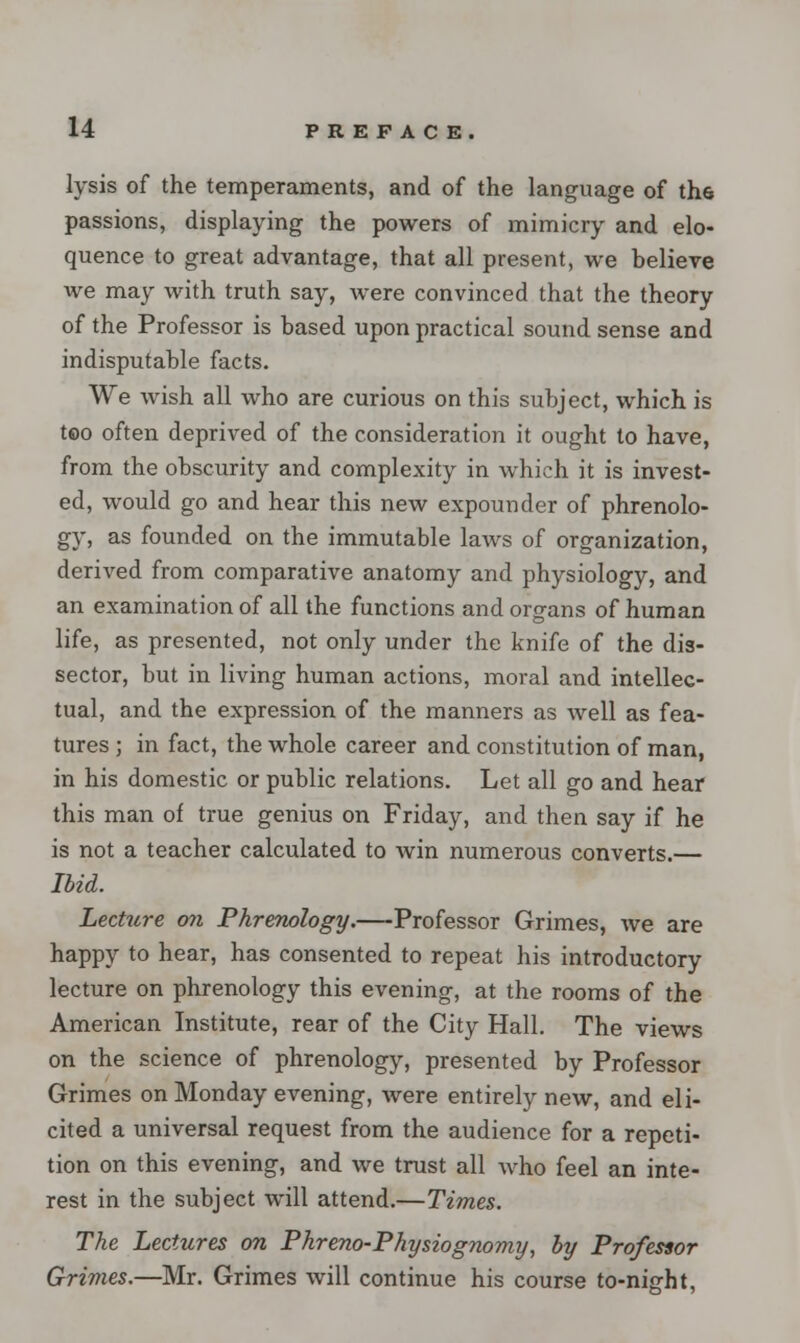 lysis of the temperaments, and of the language of the passions, displaying the powers of mimicry and elo- quence to great advantage, that all present, we believe we may with truth say, were convinced that the theory of the Professor is based upon practical sound sense and indisputable facts. We wish all who are curious on this subject, which is too often deprived of the consideration it ought to have, from the obscurity and complexity in which it is invest- ed, would go and hear this new expounder of phrenolo- gy, as founded on the immutable laws of organization, derived from comparative anatomy and physiology, and an examination of all the functions and organs of human life, as presented, not only under the knife of the dis- sector, but in living human actions, moral and intellec- tual, and the expression of the manners as well as fea- tures ; in fact, the whole career and constitution of man, in his domestic or public relations. Let all go and hear this man of true genius on Friday, and then say if he is not a teacher calculated to win numerous converts.— Ibid. Lecture on Phrenology.—Professor Grimes, we are happy to hear, has consented to repeat his introductory lecture on phrenology this evening, at the rooms of the American Institute, rear of the City Hall. The views on the science of phrenology, presented by Professor Grimes on Monday evening, were entirely new, and eli- cited a universal request from the audience for a repeti- tion on this evening, and we trust all who feel an inte- rest in the subject will attend.—Times. The Lectures on Phreno-Physiognomy, by Professor Grimes.—Mr. Grimes will continue his course to-night,