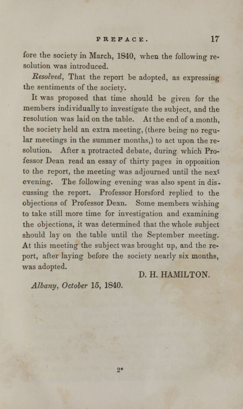 fore the society in March, 1840, when the following re- solution was introduced. Resolved, That the report be adopted, as expressing the sentiments of the society. It was proposed that time should be given for the members individually to investigate the subject, and the resolution was laid on the table. At the end of a month, the society held an extra meeting, (there being no regu- lar meetings in the summer months,) to act upon the re- solution. After a protracted debate, during which Pro- fessor Dean read an essay of thirty pages in opposition to the report, the meeting was adjourned until the next evening. The following evening was also spent in dis- cussing the report. Professor Horsford replied to the objections of Professor Dean. Some members wishing to take still more time for investigation and examining the objections, it was determined that the whole subject should lay on the table until the September meeting. At this meeting the subject was brought up, and the re- port, after laying before the society nearly six months, was adopted. D. H. HAMILTON. Albany, October 15, 1840. 2*