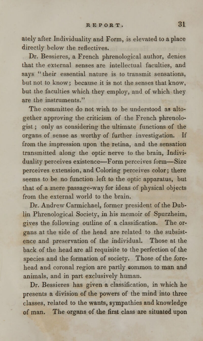 ately after Individuality and Form, is elevated to a place directly below the reflectives. Dr. Bessieres, a French phrenological author, denies that the external senses are intellectual faculties, and says  their essential nature is to transmit sensations, but not to know; because it is not the senses that know, but the faculties which they employ, and of which they are the instruments. The committee do not wish to be understood as alto- gether approving the criticism of the French phrenolo- gist ; only as considering the ultimate functions of the organs of sense as worthy of further investigation. If from the impression upon the retina, and the sensation transmitted along the optic nerve to the brain, Indivi- duality perceives existence—Form perceives form—Size perceives extension, and Coloring perceives color; there seems to be no function left to the optic apparatus, but that of a mere passage-way for ideas of physical objects from the external world to the brain. Dr. Andrew Carmichael, former president of the Dub- lin Phrenological Society, in his memoir of Spurzheim, gives the following outline of a classification. The or- gans at the side of the head are related to the subsist- ence and preservation of the individual. Those at the back of the head are all requisite to the perfection of the species and the formation of society. Those of the fore- head and coronal region are partly common to man and animals, and in part exclusively human. Dr. Bessieres has given a classification, in which he presents a division of the powers of the mind into three classes, related to the wants, sympathies and knowledge of man. The organs of the first class are situated upon