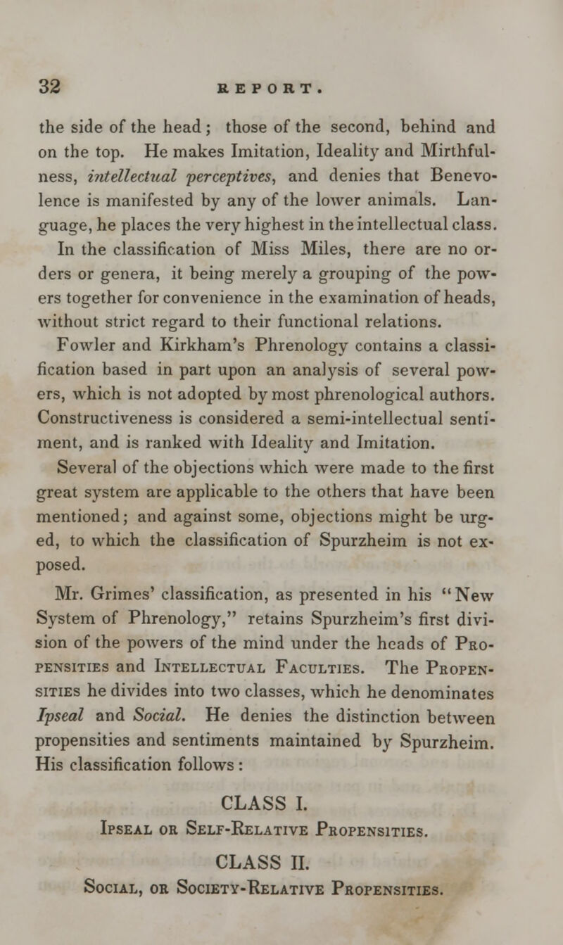 the side of the head; those of the second, behind and on the top. He makes Imitation, Ideality and Mirthful- ness, intellectual perceptives, and denies that Benevo- lence is manifested by any of the lower animals. Lan- guage, he places the very highest in the intellectual class. In the classification of Miss Miles, there are no or- ders or genera, it being merely a grouping of the pow- ers together for convenience in the examination of heads, without strict regard to their functional relations. Fowler and Kirkham's Phrenology contains a classi- fication based in part upon an analysis of several pow- ers, which is not adopted by most phrenological authors. Constructiveness is considered a semi-intellectual senti- ment, and is ranked with Ideality and Imitation. Several of the objections which were made to the first great system are applicable to the others that have been mentioned; and against some, objections might be urg- ed, to which the classification of Spurzheim is not ex- posed. Mr. Grimes' classification, as presented in his New System of Phrenology, retains Spurzheim's first divi- sion of the powers of the mind under the heads of Pro- pensities and Intellectual Faculties. The Propen- sities he divides into two classes, which he denominates Ipseal and Social. He denies the distinction between propensities and sentiments maintained by Spurzheim. His classification follows: GLASS I. Ipseal or Self-Relative Propensities. CLASS II. Social, or Society-Relative Propensities.