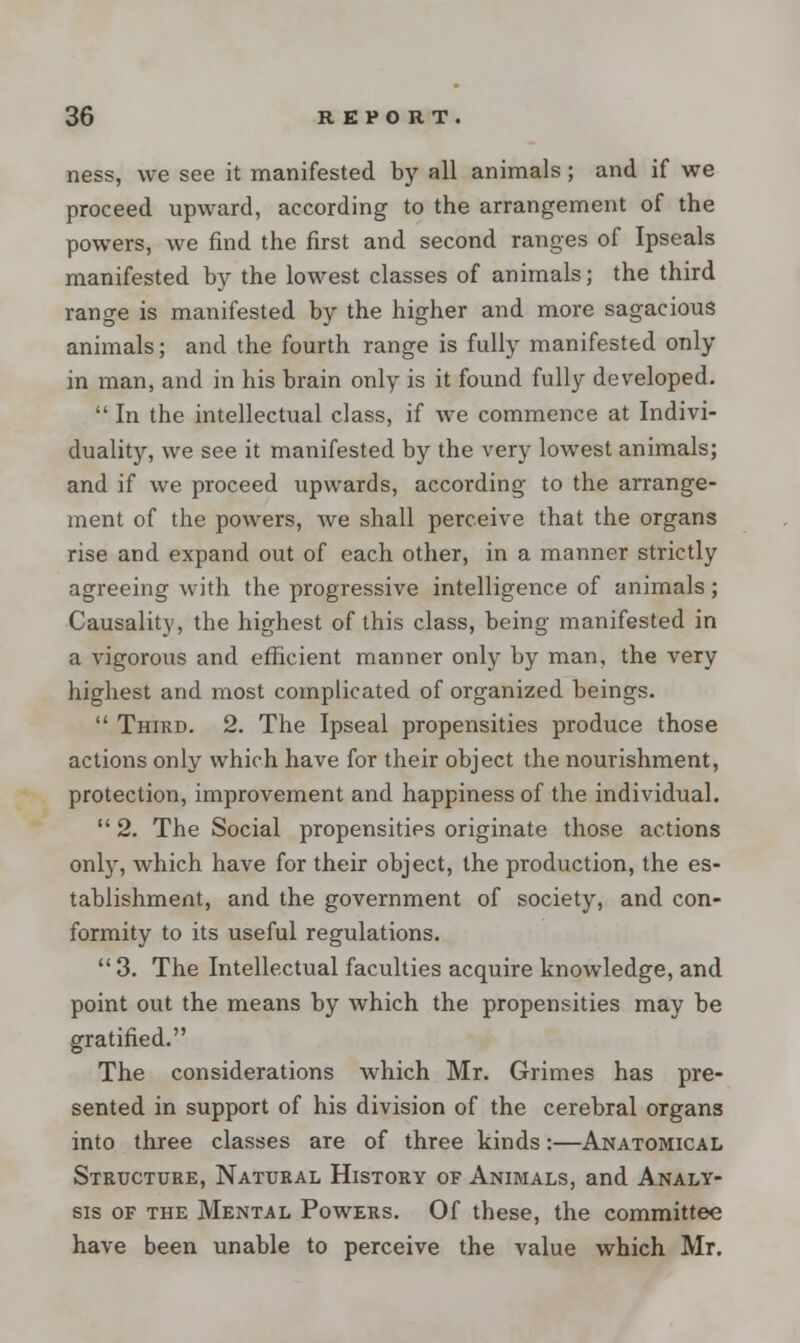 ness, we see it manifested by all animals; and if we proceed upward, according to the arrangement of the powers, we find the first and second ranges of Ipseals manifested by the lowest classes of animals; the third range is manifested by the higher and more sagacious animals; and the fourth range is fully manifested only in man, and in his brain only is it found fully developed.  In the intellectual class, if we commence at Indivi- duality, we see it manifested by the very lowest animals; and if we proceed upwards, according to the arrange- ment of the powers, Ave shall perceive that the organs rise and expand out of each other, in a manner strictly agreeing with the progressive intelligence of animals; Causality, the highest of this class, being manifested in a vigorous and efficient manner only by man, the very highest and most complicated of organized beings.  Third. 2. The Ipseal propensities produce those actions only which have for their object the nourishment, protection, improvement and happiness of the individual.  2. The Social propensities originate those actions only, which have for their object, the production, the es- tablishment, and the government of society, and con- formity to its useful regulations.  3. The Intellectual faculties acquire knowledge, and point out the means by which the propensities may be gratified. The considerations which Mr. Grimes has pre- sented in support of his division of the cerebral organs into three classes are of three kinds:—Anatomical Structure, Natural History of Animals, and Analy- sis of the Mental Powers. Of these, the committee have been unable to perceive the value which Mr.
