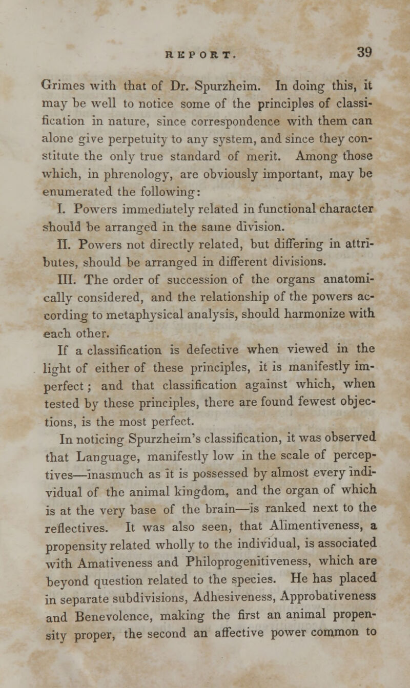 Grimes with that of Dr. Spurzheim. In doing this, it may be well to notice some of the principles of classi- fication in nature, since correspondence with them can alone give perpetuity to any system, and since they con- stitute the only true standard of merit. Among those which, in phrenology, are obviously important, may be enumerated the following: I. Powers immediately related in functional character should be arranged in the same division. II. Powers not directly related, but differing in attri- butes, should be arranged in different divisions. III. The order of succession of the organs anatomi- cally considered, and the relationship of the powers ac- cording to metaphysical analysis, should harmonize with each other. If a classification is defective when viewed in the light of either of these principles, it is manifestly im- perfect ; and that classification against which, when tested by these principles, there are found fewest objec- tions, is the most perfect. In noticing Spurzheim's classification, it was observed that Language, manifestly low in the scale of percep- tives^—Inasmuch as It is possessed by almost every Indi- vidual of the animal kingdom, and the organ of which is at the very base of the brain—is ranked next to the reflectives. It was also seen, that Alimentiveness, a propensity related wholly to the individual, is associated with Amativeness and Philoprogenitiveness, which are beyond question related to the species. He has placed in separate subdivisions, Adhesiveness, Approbativeness and Benevolence, making the first an animal propen- sity proper, the second an affective power common to