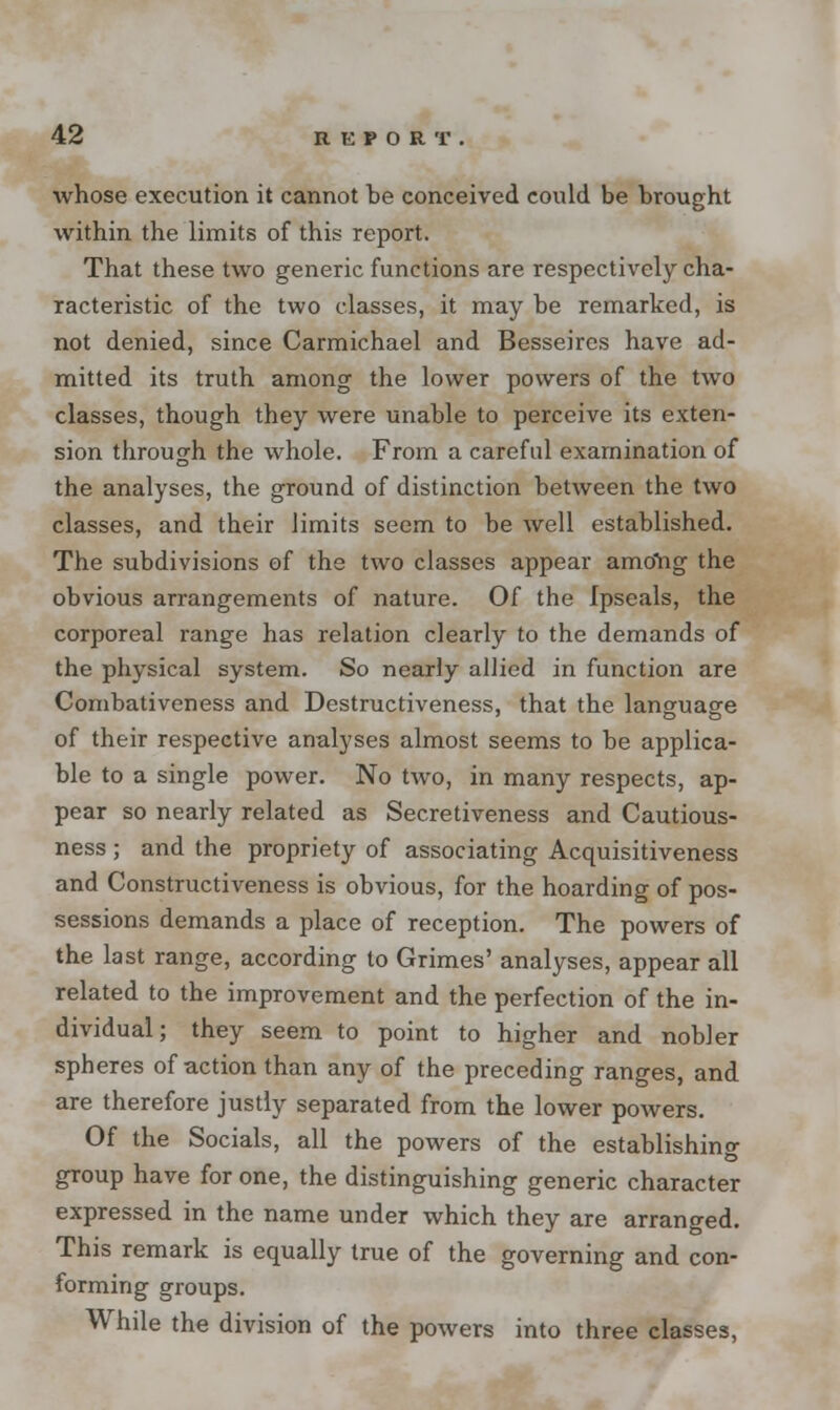 whose execution it cannot be conceived could be brought within the limits of this report. That these two generic functions are respectively cha- racteristic of the two classes, it may be remarked, is not denied, since Carmichael and Besseircs have ad- mitted its truth among the lower powers of the two classes, though they were unable to perceive its exten- sion through the whole. From a careful examination of the analyses, the ground of distinction between the two classes, and their limits seem to be well established. The subdivisions of the two classes appear among the obvious arrangements of nature. Of the Ipseals, the corporeal range has relation clearly to the demands of the physical system. So nearly allied in function are Combativeness and Destructiveness, that the language of their respective analyses almost seems to be applica- ble to a single power. No two, in many respects, ap- pear so nearly related as Secretiveness and Cautious- ness ; and the propriety of associating Acquisitiveness and Constructiveness is obvious, for the hoarding of pos- sessions demands a place of reception. The powers of the last range, according to Grimes' analyses, appear all related to the improvement and the perfection of the in- dividual; they seem to point to higher and nobler spheres of action than any of the preceding ranges, and are therefore justly separated from the lower powers. Of the Socials, all the powers of the establishing group have for one, the distinguishing generic character expressed in the name under which they are arranged. This remark is equally true of the governing and con- forming groups. While the division of the powers into three classes,