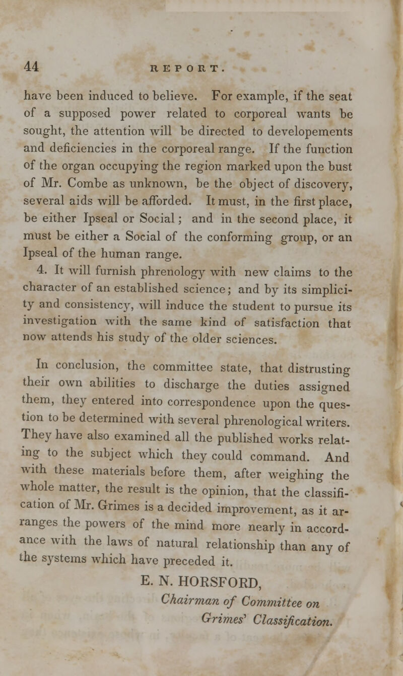 have been induced to believe. For example, if the seat of a supposed power related to corporeal wants be sought, the attention will be directed to developements and deficiencies in the corporeal range. If the function of the organ occupying the region marked upon the bust of Mr. Combe as unknown, be the object of discovery, several aids will be afforded. It must, in the first place, be either Ipseal or Social; and in the second place, it must be either a Social of the conforming group, or an Ipseal of the human range. 4. It will furnish phrenology with new claims to the character of an established science; and by its simplici- ty and consistency, will induce the student to pursue its investigation with the same kind of satisfaction that now attends his study of the older sciences. In conclusion, the committee state, that distrusting their own abilities to discharge the duties assigned them, they entered into correspondence upon the ques- tion to be determined with several phrenological writers. They have also examined all the published works relat- ing to the subject which they could command. And Avith these materials before them, after weighing the whole matter, the result is the opinion, that the classifi- cation of Mr. Grimes is a decided improvement, as it ar- ranges the powers of the mind more nearly in accord- ance with the laws of natural relationship than any of the systems which have preceded it. E. N. HORSFORD, Chairman of Committee on Grimes'' Classification.