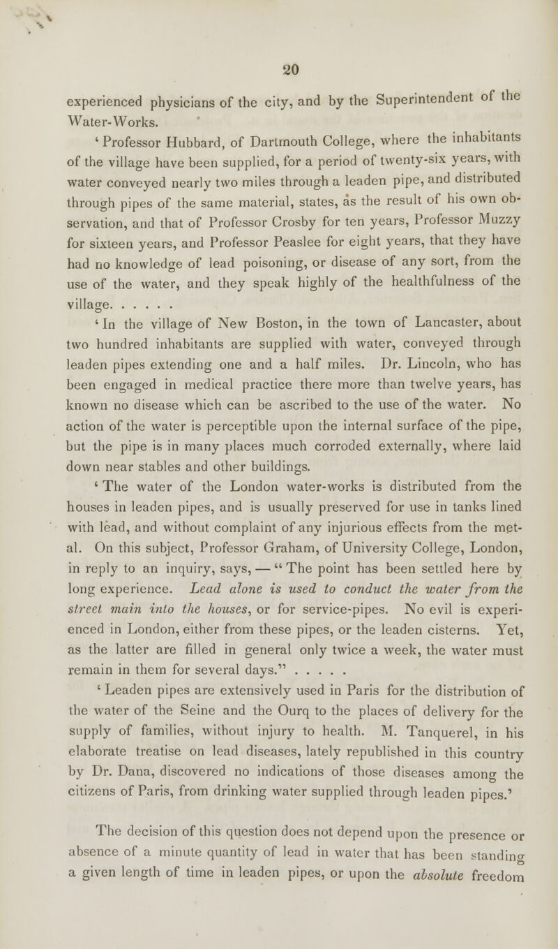 experienced physicians of the city, and by the Superintendent of the Water-Works. ' Professor Hubbard, of Dartmouth College, where the inhabitants of the village have been supplied, for a period of twenty-six years, with water conveyed nearly two miles through a leaden pipe, and distributed through pipes of the same material, states, as the result of his own ob- servation, and that of Professor Crosby for ten years, Professor Muzzy for sixteen years, and Professor Peaslee for eight years, that they have had no knowledge of lead poisoning, or disease of any sort, from the use of the water, and they speak highly of the healthfulness of the village ' In the village of New Boston, in the town of Lancaster, about two hundred inhabitants are supplied with water, conveyed through leaden pipes extending one and a half miles. Dr. Lincoln, who has been engaged in medical practice there more than twelve years, has known no disease which can be ascribed to the use of the water. No action of the water is perceptible upon the internal surface of the pipe, but the pipe is in many places much corroded externally, where laid down near stables and other buildings. ' The water of the London water-works is distributed from the houses in leaden pipes, and is usually preserved for use in tanks lined with lead, and without complaint of any injurious effects from the met- al. On this subject, Professor Graham, of University College, London, in reply to an inquiry, says, —  The point has been settled here by long experience. Lead alone is used to conduct the water from the street main into the houses, or for service-pipes. No evil is experi- enced in London, either from these pipes, or the leaden cisterns. Yet, as the latter are filled in general only twice a week, the water must remain in them for several days. ' Leaden pipes are extensively used in Paris for the distribution of the water of the Seine and the Ourq to the places of delivery for the supply of families, without injury to health. M. Tanquerel, in his elaborate treatise on lead diseases, lately republished in this country by Dr. Dana, discovered no indications of those diseases among the citizens of Paris, from drinking water supplied through leaden pipes.' The decision of this question does not depend upon the presence or absence of a minute quantity of lead in water that has been ^tandino- a given length of time in leaden pipes, or upon the absolute freedom