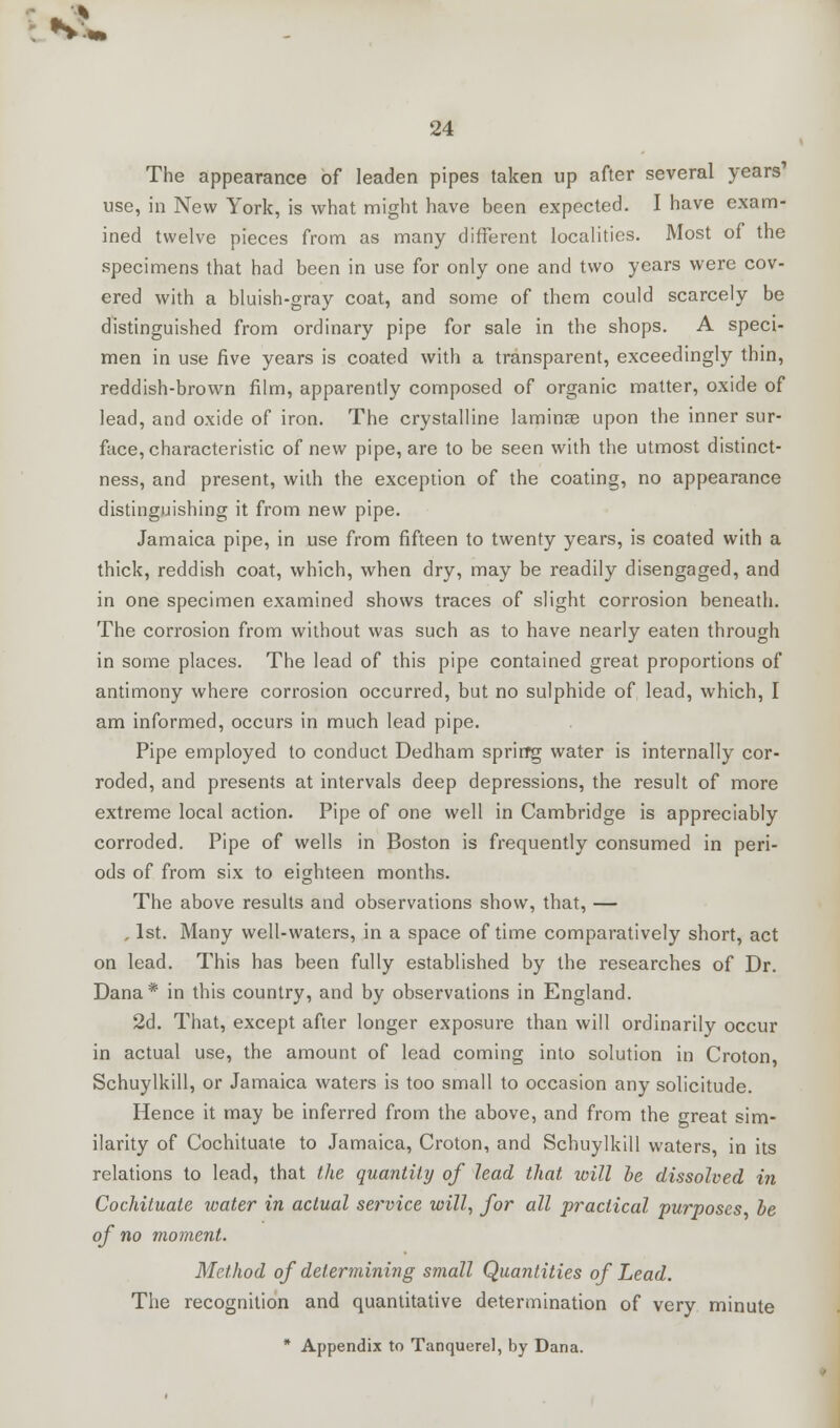 N^ 24 The appearance of leaden pipes taken up after several years use, in New York, is what might have been expected. I have exam- ined twelve pieces from as many different localities. Most of the specimens that had been in use for only one and two years were cov- ered with a bluish-gray coat, and some of them could scarcely be distinguished from ordinary pipe for sale in the shops. A speci- men in use five years is coated with a transparent, exceedingly thin, reddish-brown film, apparently composed of organic matter, oxide of lead, and oxide of iron. The crystalline laminae upon the inner sur- face, characteristic of new pipe, are to be seen with the utmost distinct- ness, and present, with the exception of the coating, no appearance distinguishing it from new pipe. Jamaica pipe, in use from fifteen to twenty years, is coated with a thick, reddish coat, which, when dry, may be readily disengaged, and in one specimen examined shows traces of slight corrosion beneath. The corrosion from without was such as to have nearly eaten through in some places. The lead of this pipe contained great proportions of antimony where corrosion occurred, but no sulphide of lead, which, I am informed, occurs in much lead pipe. Pipe employed to conduct Dedham sprirfg water is internally cor- roded, and presents at intervals deep depressions, the result of more extreme local action. Pipe of one well in Cambridge is appreciably corroded. Pipe of wells in Boston is frequently consumed in peri- ods of from six to eighteen months. The above results and observations show, that, — 1st. Many well-waters, in a space of time comparatively short, act on lead. This has been fully established by the researches of Dr. Dana* in this country, and by observations in England. 2d. That, except after longer exposure than will ordinarily occur in actual use, the amount of lead coming into solution in Croton, Schuylkill, or Jamaica waters is too small to occasion any solicitude. Hence it may be inferred from the above, and from the great sim- ilarity of Cochituate to Jamaica, Croton, and Schuylkill waters, in its relations to lead, that the quantity of lead that will he dissolved in Cochituate ivater in actual service will, for all practical purposes, be of no moment. Method of determining small Quantities of Lead. The recognition and quantitative determination of very minute * Appendix to Tanquerel, by Dana.