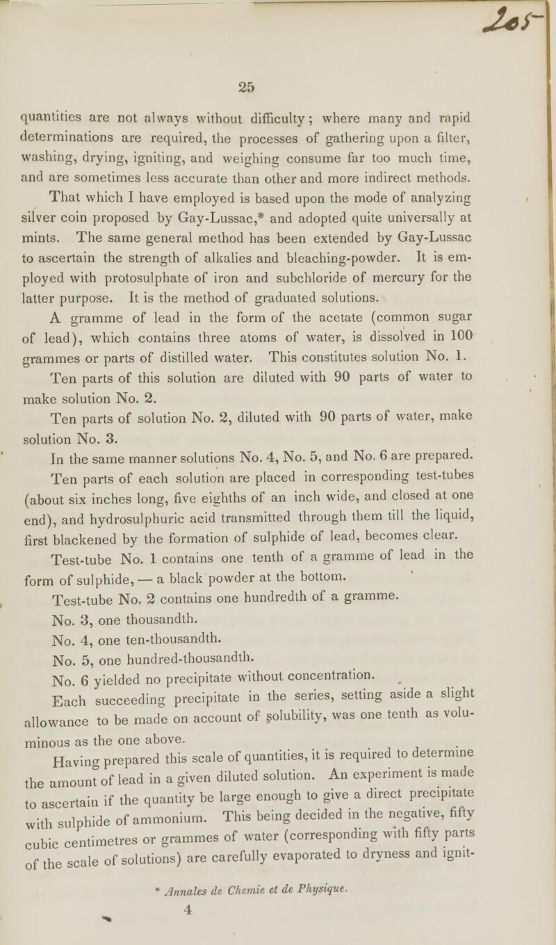 quantities are not always without difficulty; where many and rapid determinations are required, the processes of gathering upon a filter, washing, drying, igniting, and weighing consume far too much time, and are sometimes less accurate than other and more indirect methods. That which I have employed is based upon the mode of analyzing silver coin proposed by Gay-Lussac,* and adopted quite universally at mints. The same general method has been extended by Gay-Lussac to ascertain the strength of alkalies and bleaching-powder. It is em- ployed with protosulphate of iron and subchloride of mercury for the latter purpose. It is the method of graduated solutions. A gramme of lead in the form of the acetate (common sugar of lead), which contains three atoms of water, is dissolved in 100 grammes or parts of distilled water. This constitutes solution No. 1. Ten parts of this solution are diluted with 90 parts of water to make solution No. 2. Ten parts of solution No. 2, diluted with 90 parts of water, make solution No. 3. In the same manner solutions No. 4, No. 5, and No. 6 are prepared. Ten parts of each solution are placed in corresponding test-tubes (about six inches long, five eighths of an inch wide, and closed at one end), and hydrosulphuric acid transmitted through them till the liquid, first blackened by the formation of sulphide of lead, becomes clear. Test-tube No. 1 contains one tenth of a gramme of lead in the form of sulphide, — a black powder at the bottom. Test-tube No. 2 contains one hundredth of a gramme. No. 3, one thousandth. No. 4, one ten-thousandth. No. 5, one hundred-thousandth. No. 6 yielded no precipitate without concentration. Each succeeding precipitate in the series, setting aside a slight allowance to be made on account of solubility, was one tenth as volu- minous as the one above. Having prepared this scale of quantities, it is required to determine the amount of lead in a given diluted solution. An experiment is made to ascertain if the quantity be large enough to give a direct precipitate with sulphide of ammonium. This being decided in the negative, fifty cubic centimetres or grammes of water (corresponding with fifty parts of the scale of solutions) are carefully evaporated to dryness and ignit- * Jnnalcs de Clicmie et de Physique. 4